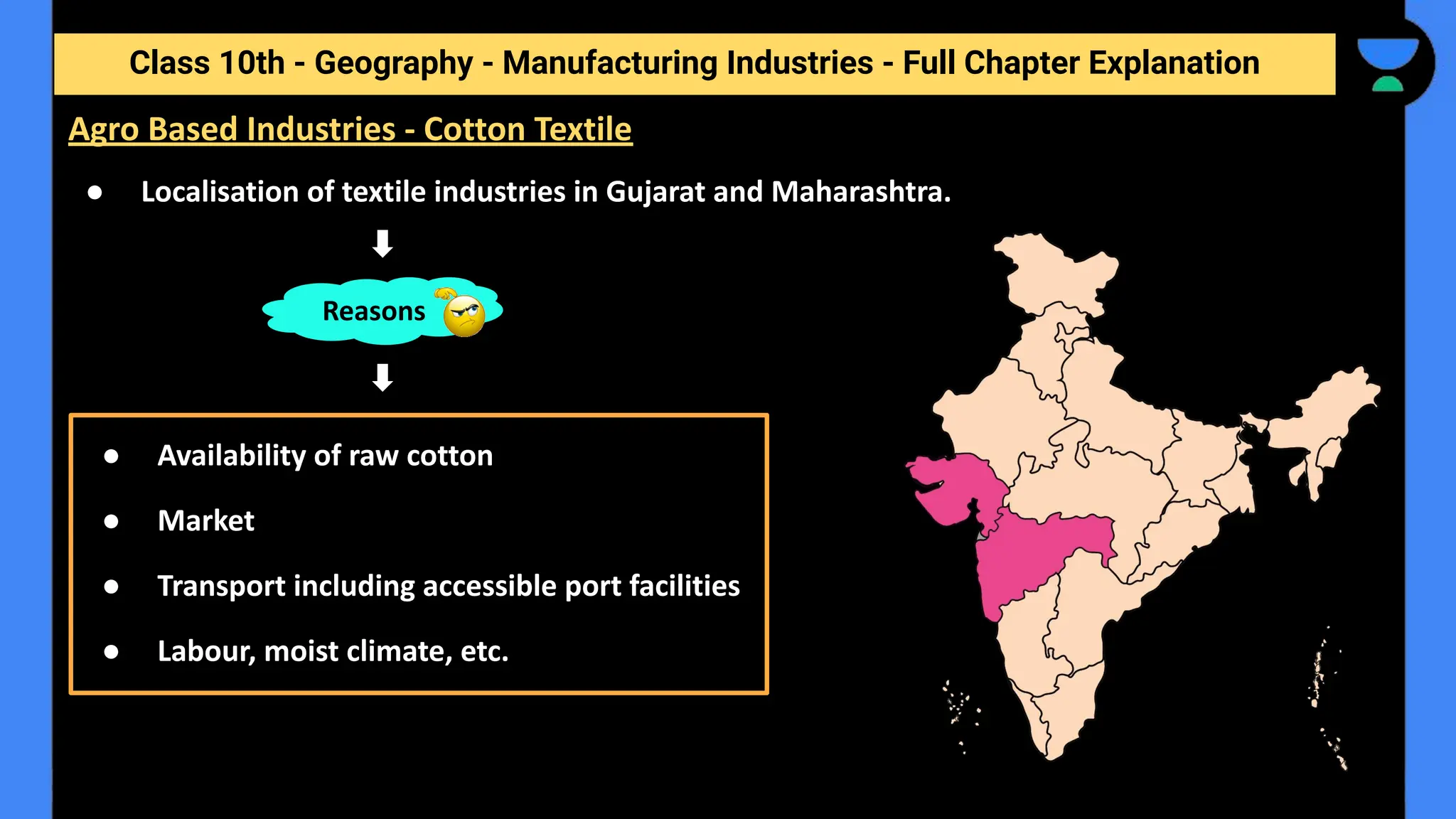 Class 10th - Geography - Manufacturing Industries - Full Chapter Explanation
● Localisation of textile industries in Gujarat and Maharashtra.
Reasons
● Availability of raw cotton
● Market
● Transport including accessible port facilities
● Labour, moist climate, etc.
Agro Based Industries - Cotton Textile
 