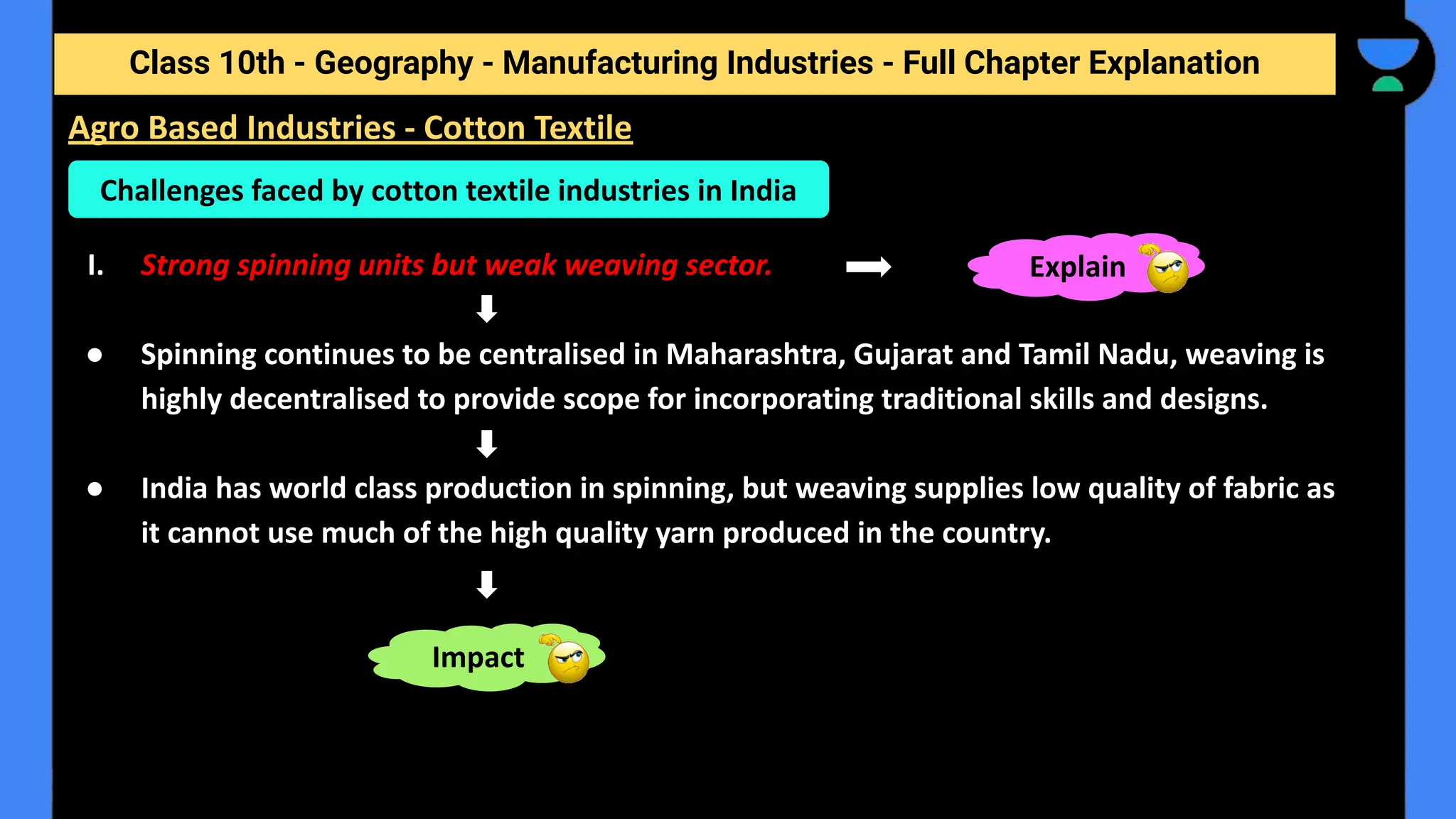 Class 10th - Geography - Manufacturing Industries - Full Chapter Explanation
I. Strong spinning units but weak weaving sector.
● Spinning continues to be centralised in Maharashtra, Gujarat and Tamil Nadu, weaving is
highly decentralised to provide scope for incorporating traditional skills and designs.
● India has world class production in spinning, but weaving supplies low quality of fabric as
it cannot use much of the high quality yarn produced in the country.
Challenges faced by cotton textile industries in India
Impact
Explain
Agro Based Industries - Cotton Textile
 