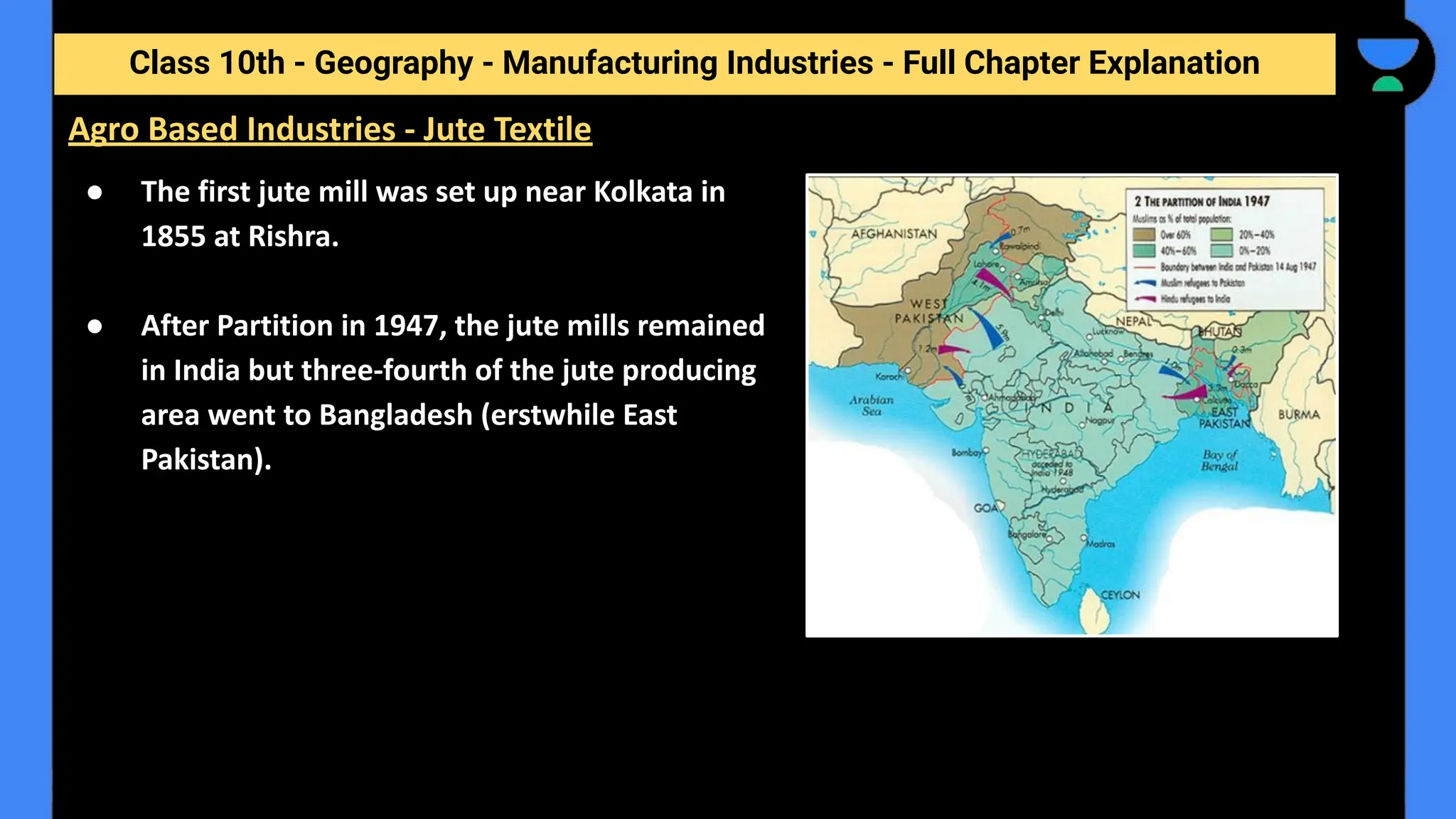 Class 10th - Geography - Manufacturing Industries - Full Chapter Explanation
● The first jute mill was set up near Kolkata in
1855 at Rishra.
● After Partition in 1947, the jute mills remained
in India but three-fourth of the jute producing
area went to Bangladesh (erstwhile East
Pakistan).
Agro Based Industries - Jute Textile
 
