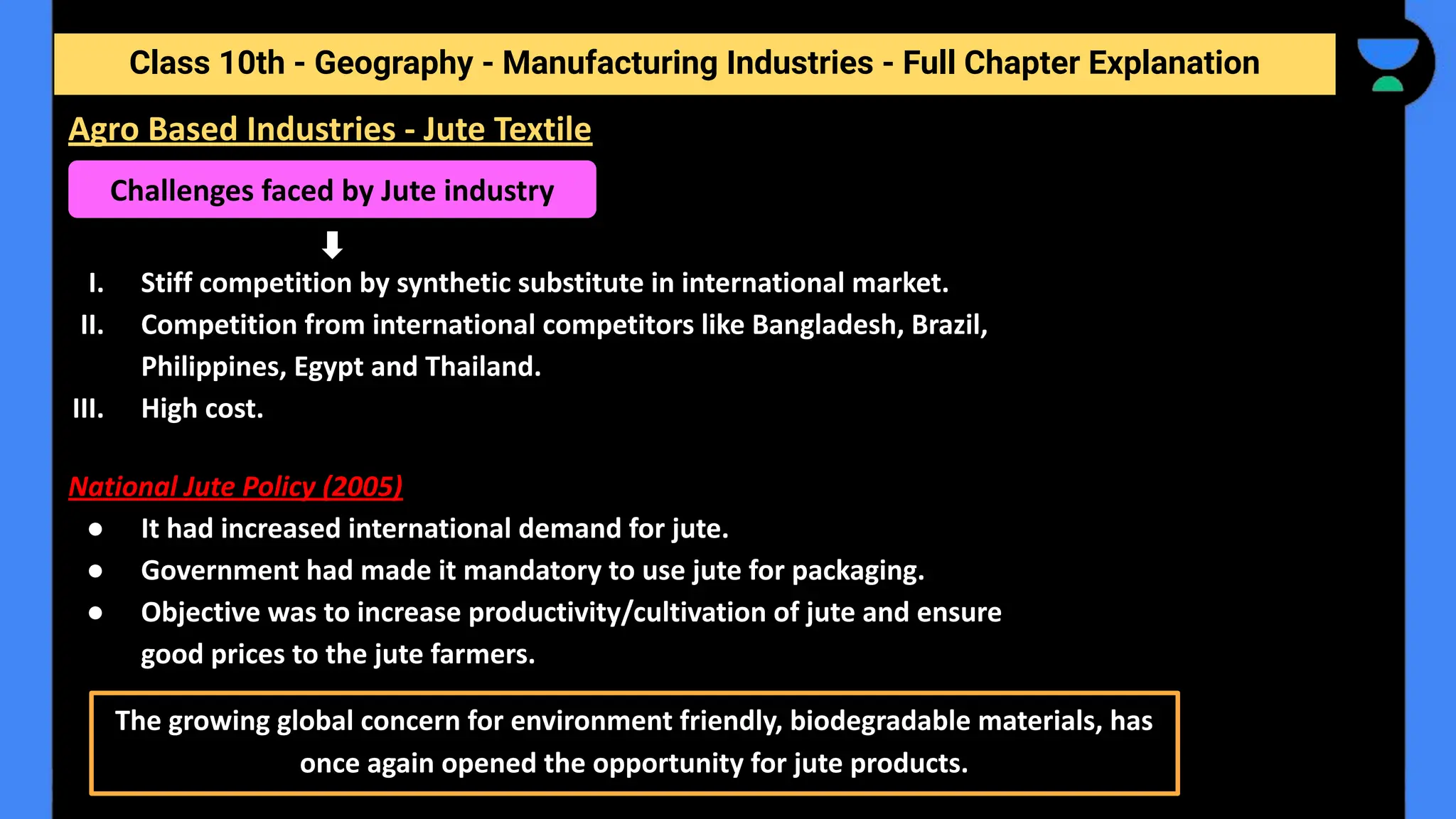 Class 10th - Geography - Manufacturing Industries - Full Chapter Explanation
I. Stiff competition by synthetic substitute in international market.
II. Competition from international competitors like Bangladesh, Brazil,
Philippines, Egypt and Thailand.
III. High cost.
National Jute Policy (2005)
● It had increased international demand for jute.
● Government had made it mandatory to use jute for packaging.
● Objective was to increase productivity/cultivation of jute and ensure
good prices to the jute farmers.
Challenges faced by Jute industry
The growing global concern for environment friendly, biodegradable materials, has
once again opened the opportunity for jute products.
Agro Based Industries - Jute Textile
 