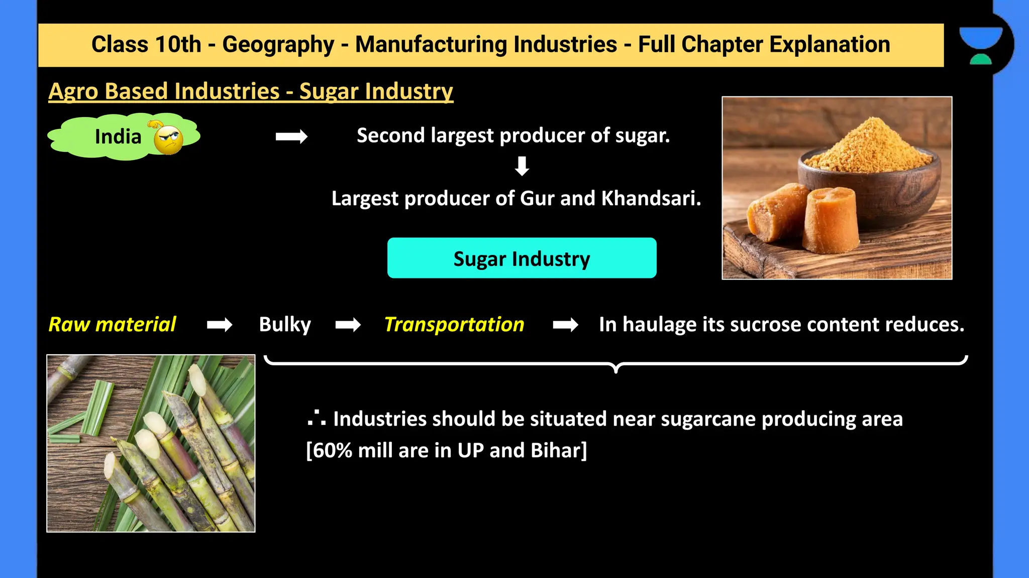 Class 10th - Geography - Manufacturing Industries - Full Chapter Explanation
Second largest producer of sugar.
Largest producer of Gur and Khandsari.
Raw material Bulky Transportation In haulage its sucrose content reduces.
∴ Industries should be situated near sugarcane producing area
[60% mill are in UP and Bihar]
Agro Based Industries - Sugar Industry
Sugar Industry
India
 