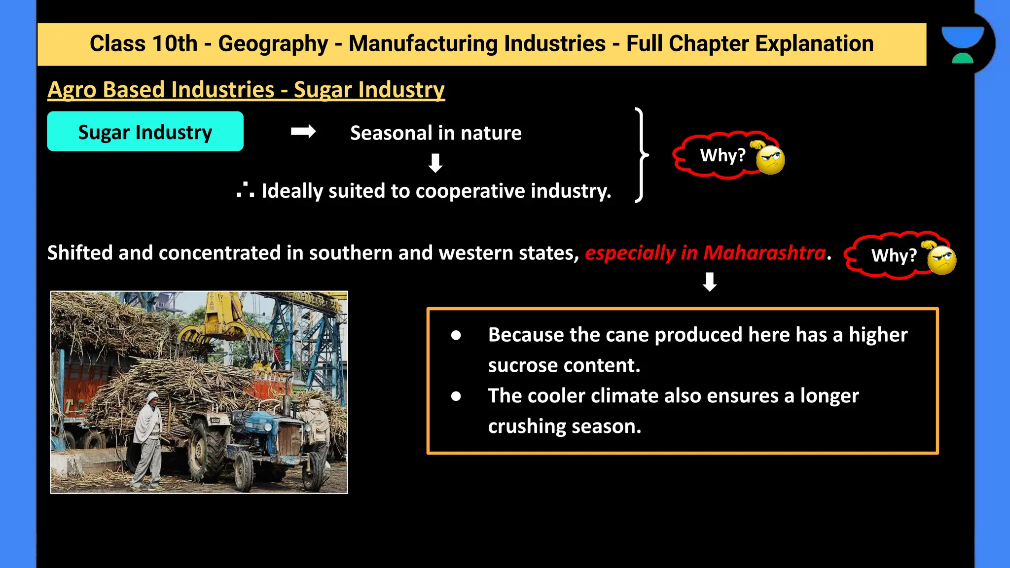 Class 10th - Geography - Manufacturing Industries - Full Chapter Explanation
Seasonal in nature
∴ Ideally suited to cooperative industry.
Shifted and concentrated in southern and western states, especially in Maharashtra.
Agro Based Industries - Sugar Industry
Sugar Industry
● Because the cane produced here has a higher
sucrose content.
● The cooler climate also ensures a longer
crushing season.
Why?
Why?
 