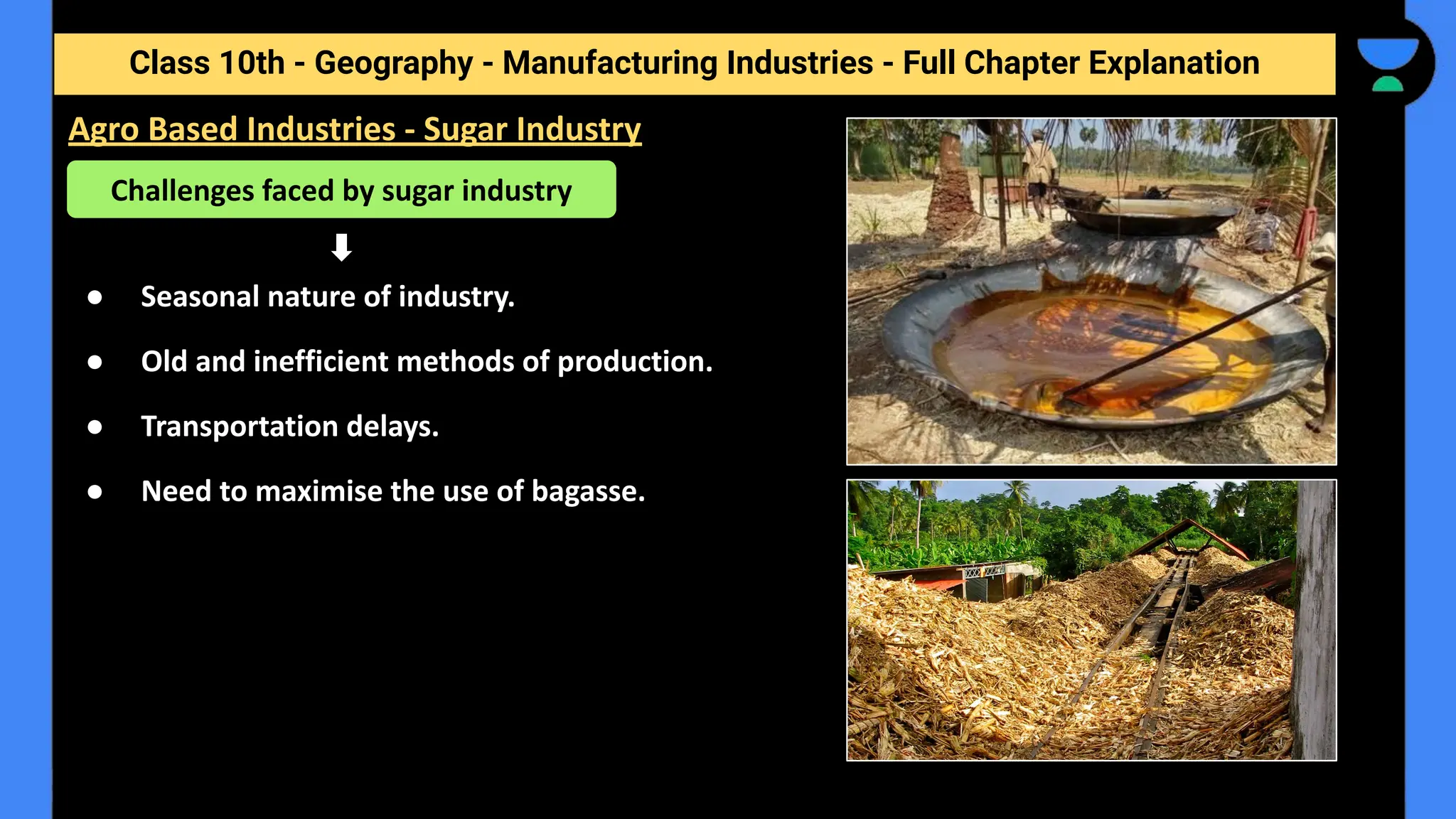 Class 10th - Geography - Manufacturing Industries - Full Chapter Explanation
● Seasonal nature of industry.
● Old and inefficient methods of production.
● Transportation delays.
● Need to maximise the use of bagasse.
Agro Based Industries - Sugar Industry
Challenges faced by sugar industry
 