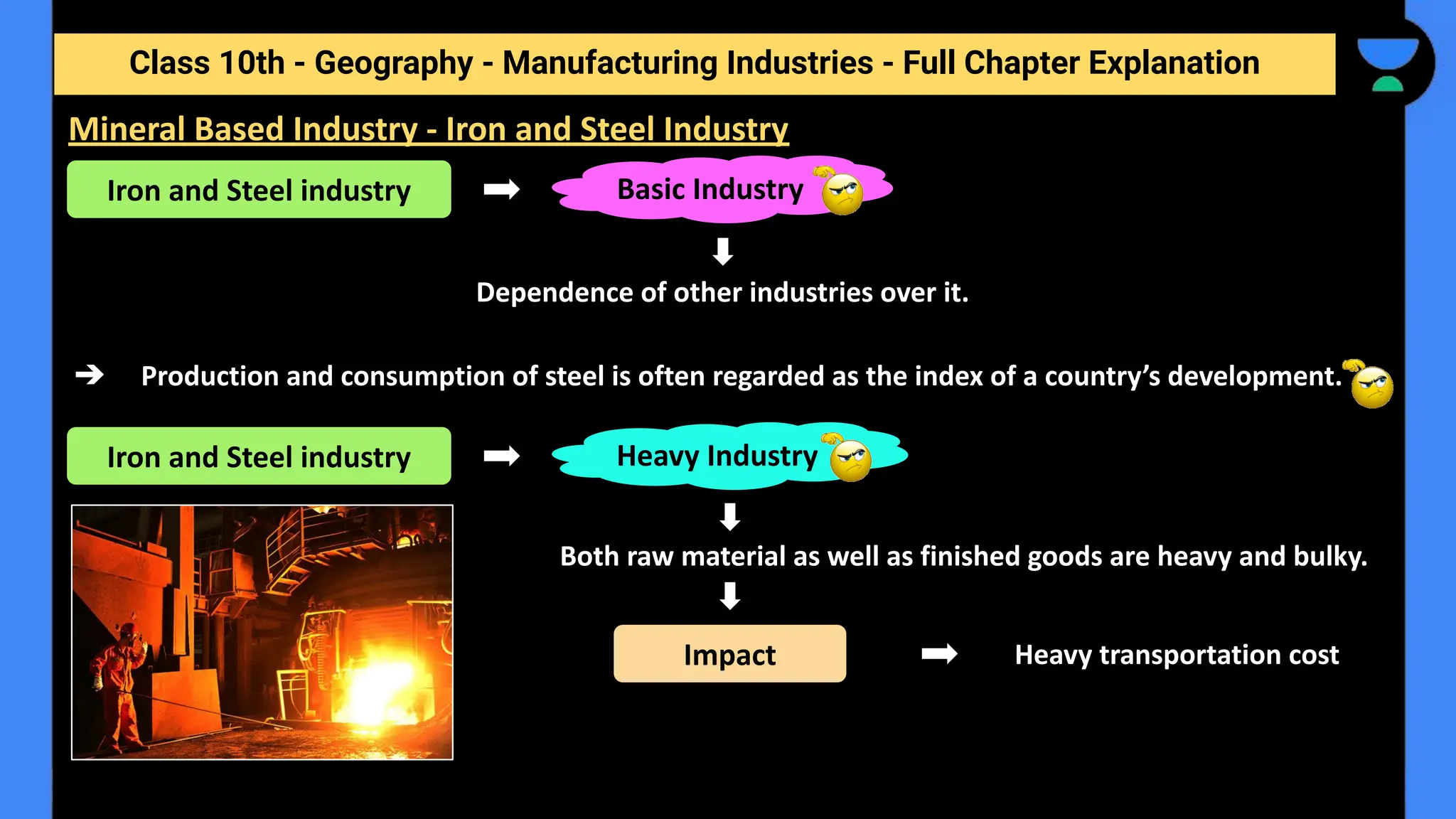 Class 10th - Geography - Manufacturing Industries - Full Chapter Explanation
Dependence of other industries over it.
➔ Production and consumption of steel is often regarded as the index of a country’s development.
Both raw material as well as finished goods are heavy and bulky.
Heavy transportation cost
Mineral Based Industry - Iron and Steel Industry
Iron and Steel industry Basic Industry
Iron and Steel industry Heavy Industry
Impact
 