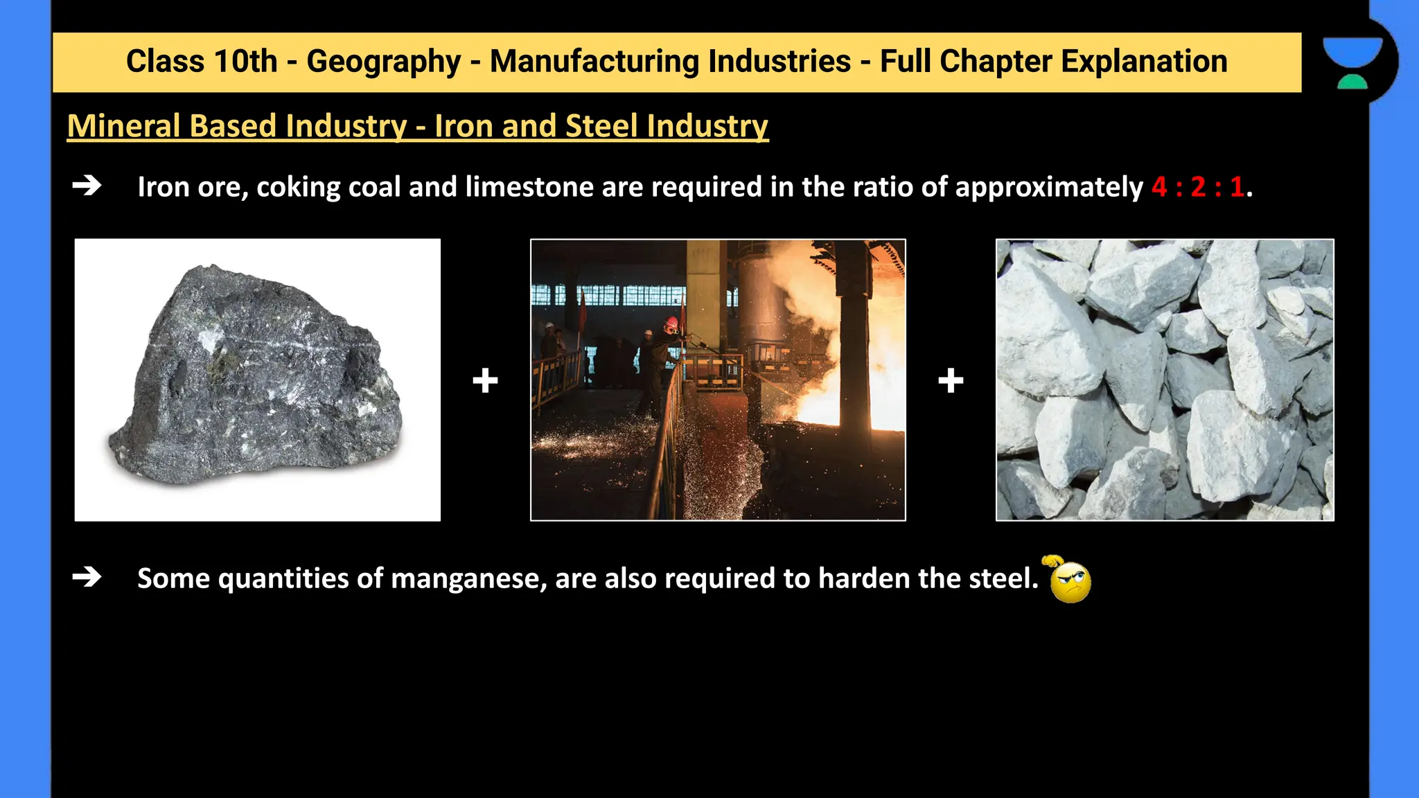 Class 10th - Geography - Manufacturing Industries - Full Chapter Explanation
➔ Iron ore, coking coal and limestone are required in the ratio of approximately 4 : 2 : 1.
➔ Some quantities of manganese, are also required to harden the steel.
Mineral Based Industry - Iron and Steel Industry
+ +
 