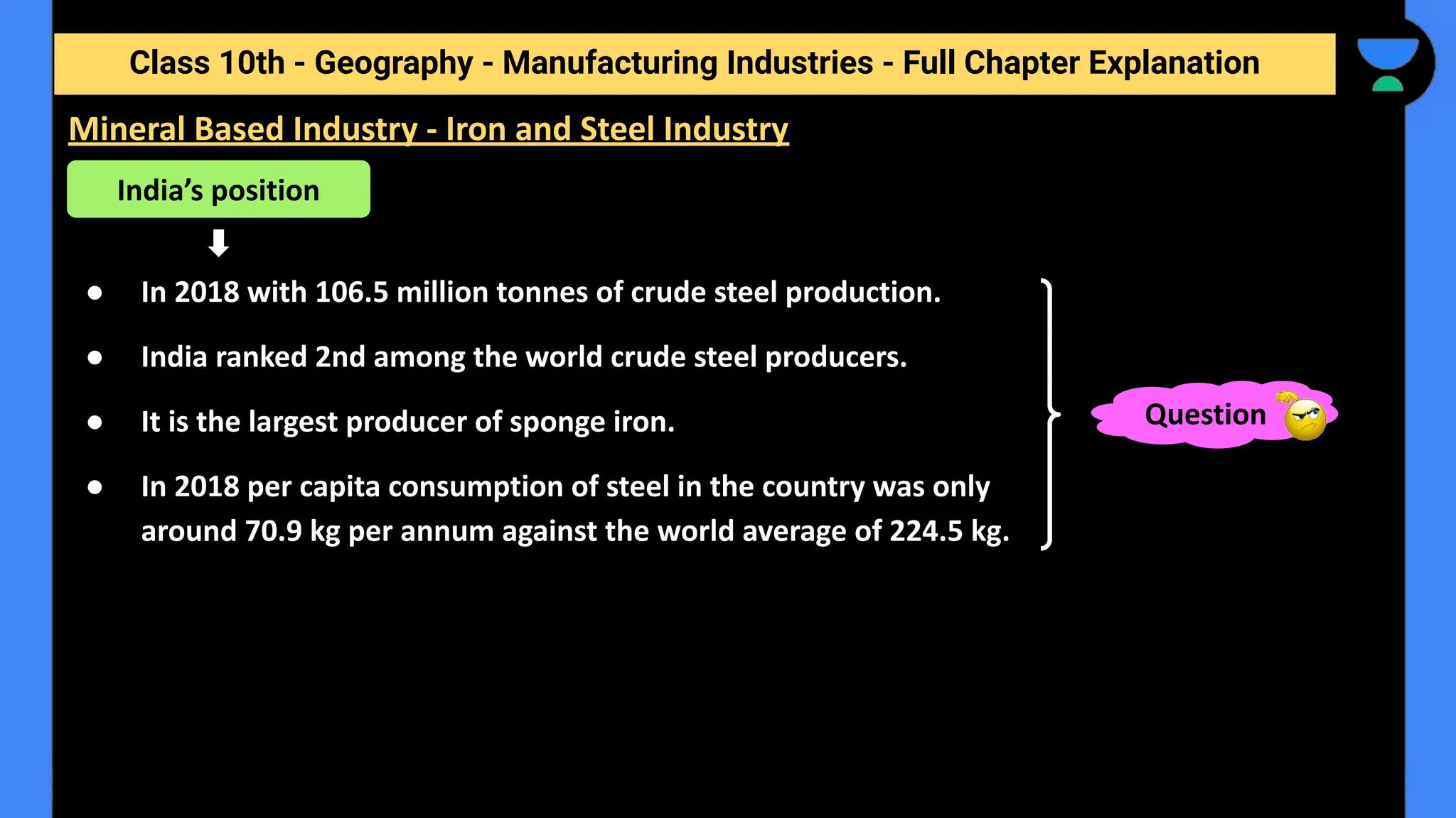 Class 10th - Geography - Manufacturing Industries - Full Chapter Explanation
● In 2018 with 106.5 million tonnes of crude steel production.
● India ranked 2nd among the world crude steel producers.
● It is the largest producer of sponge iron.
● In 2018 per capita consumption of steel in the country was only
around 70.9 kg per annum against the world average of 224.5 kg.
Mineral Based Industry - Iron and Steel Industry
India’s position
Question
 