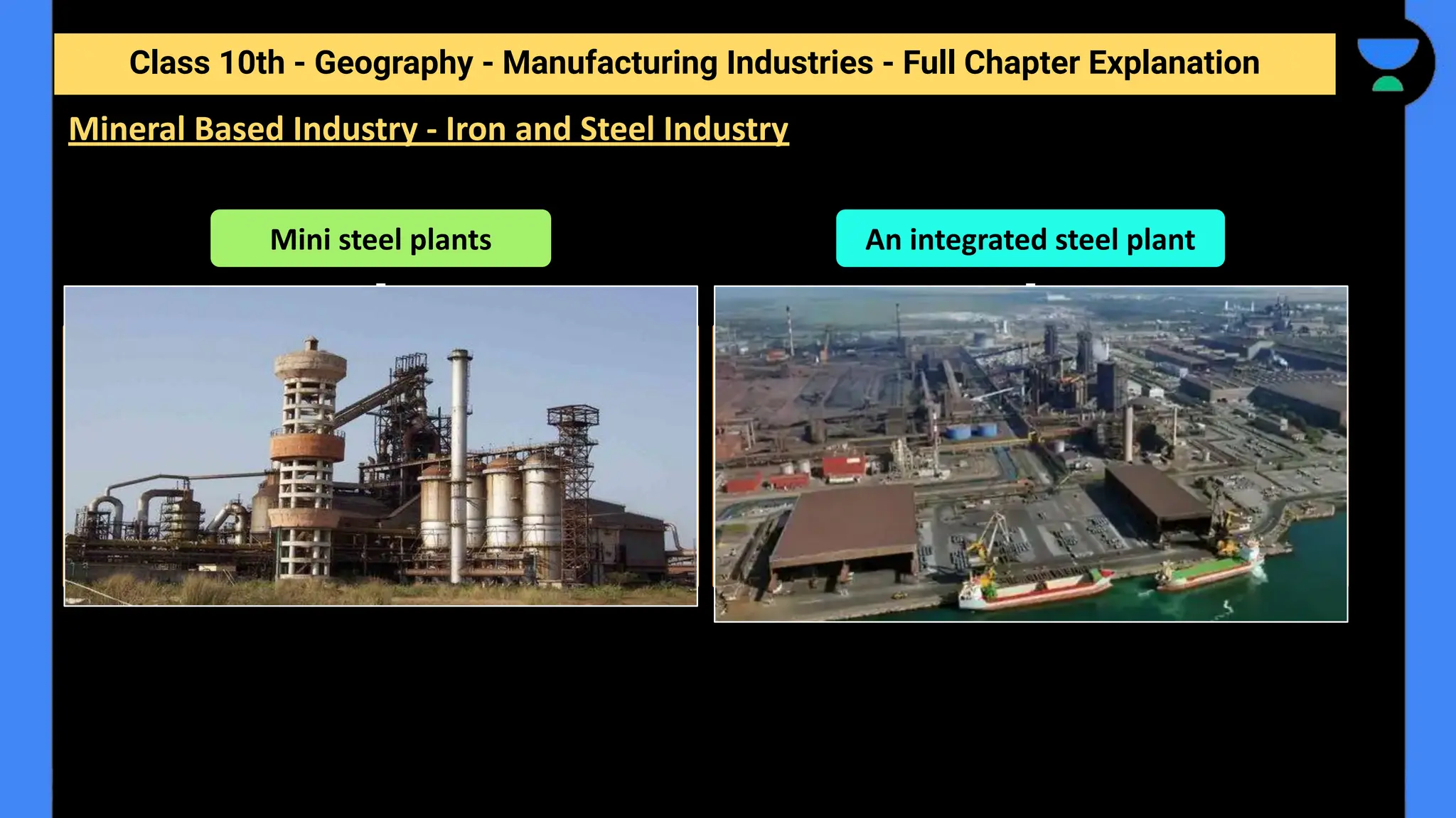 Class 10th - Geography - Manufacturing Industries - Full Chapter Explanation
Mineral Based Industry - Iron and Steel Industry
Mini steel plants
Mini steel plants are smaller, have electric
furnaces, use steel scrap and sponge iron.
They have re-rollers that use steel ingots as
well. They produce mild and alloy steel of
given specifications.
An integrated steel plant
An integrated steel plant is large, handles
everything in one complex - from putting
together raw material to steel making,
rolling and shaping.
 