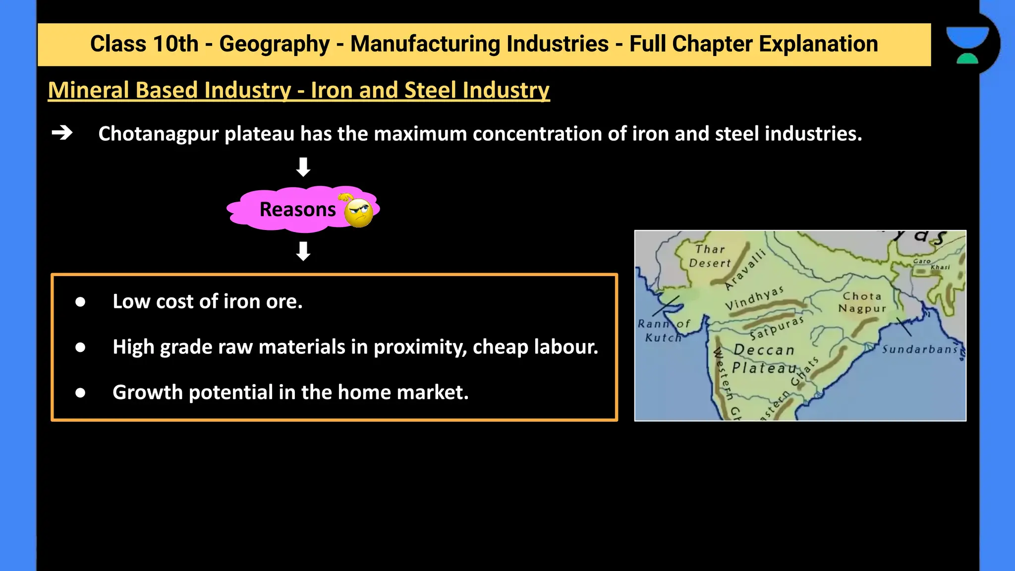 Class 10th - Geography - Manufacturing Industries - Full Chapter Explanation
➔ Chotanagpur plateau has the maximum concentration of iron and steel industries.
Mineral Based Industry - Iron and Steel Industry
Reasons
● Low cost of iron ore.
● High grade raw materials in proximity, cheap labour.
● Growth potential in the home market.
 