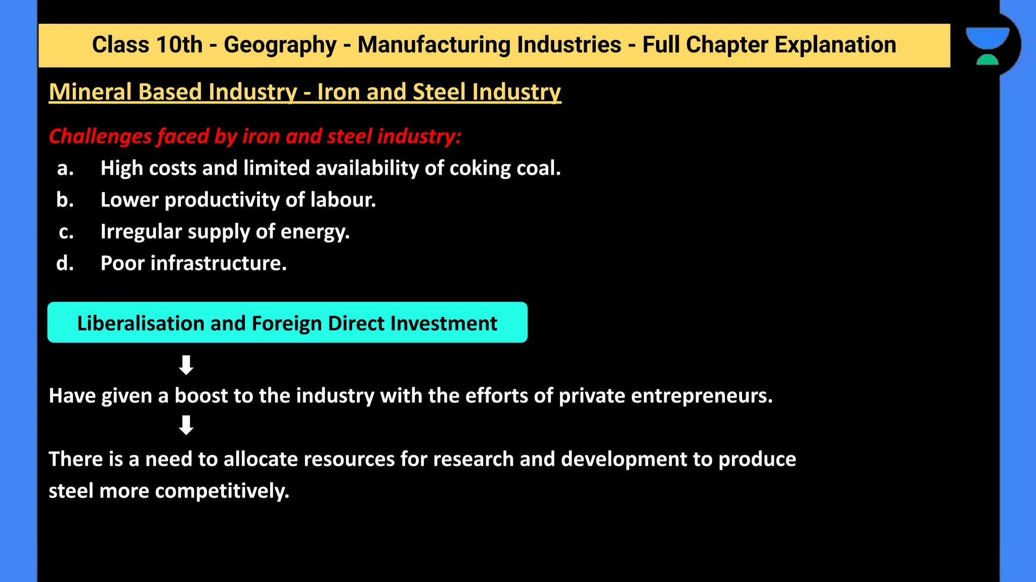 Class 10th - Geography - Manufacturing Industries - Full Chapter Explanation
Challenges faced by iron and steel industry:
a. High costs and limited availability of coking coal.
b. Lower productivity of labour.
c. Irregular supply of energy.
d. Poor infrastructure.
Have given a boost to the industry with the efforts of private entrepreneurs.
There is a need to allocate resources for research and development to produce
steel more competitively.
Mineral Based Industry - Iron and Steel Industry
Liberalisation and Foreign Direct Investment
 