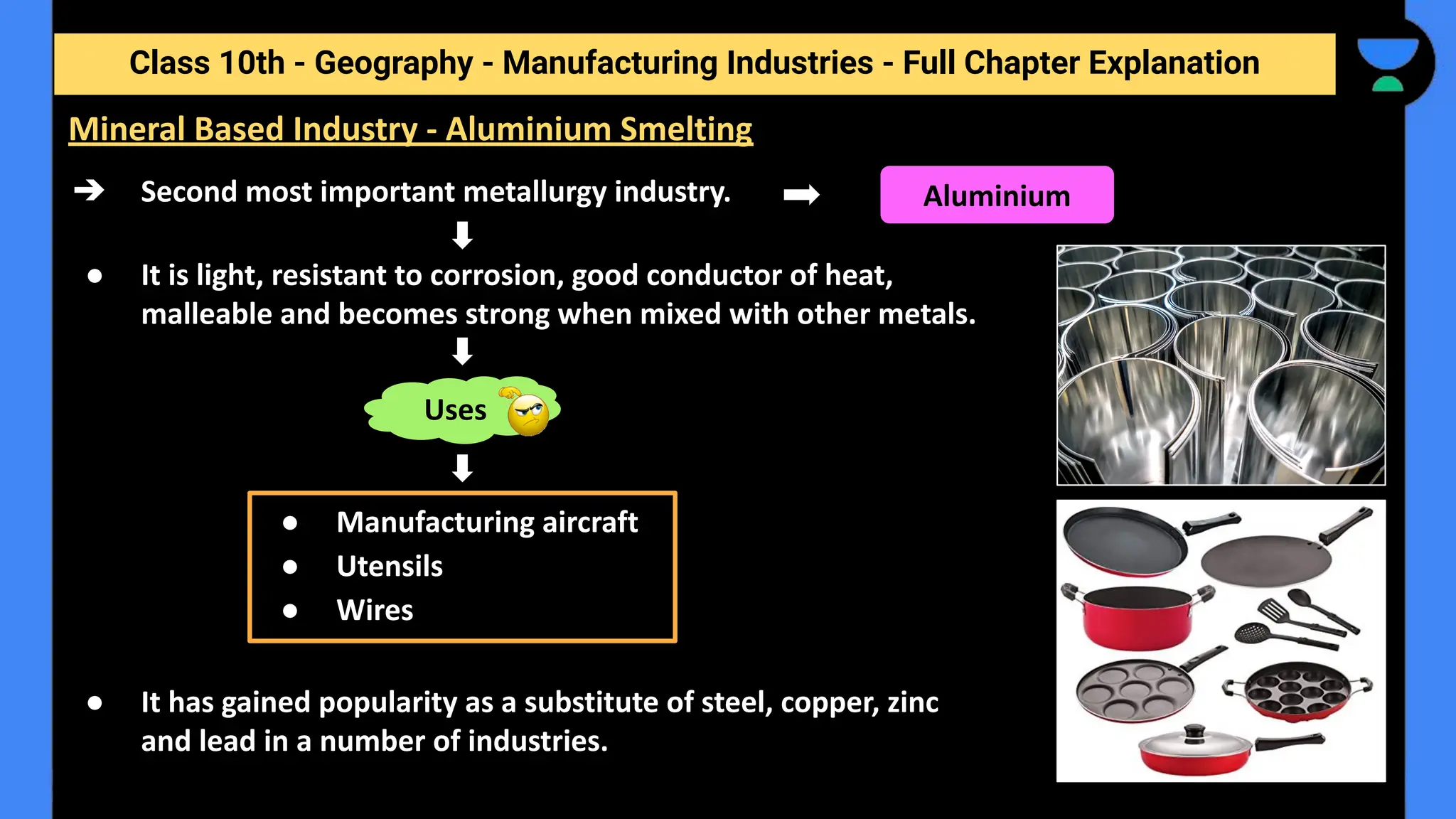 Class 10th - Geography - Manufacturing Industries - Full Chapter Explanation
➔ Second most important metallurgy industry.
● It is light, resistant to corrosion, good conductor of heat,
malleable and becomes strong when mixed with other metals.
● It has gained popularity as a substitute of steel, copper, zinc
and lead in a number of industries.
Mineral Based Industry - Aluminium Smelting
Aluminium
Uses
● Manufacturing aircraft
● Utensils
● Wires
 
