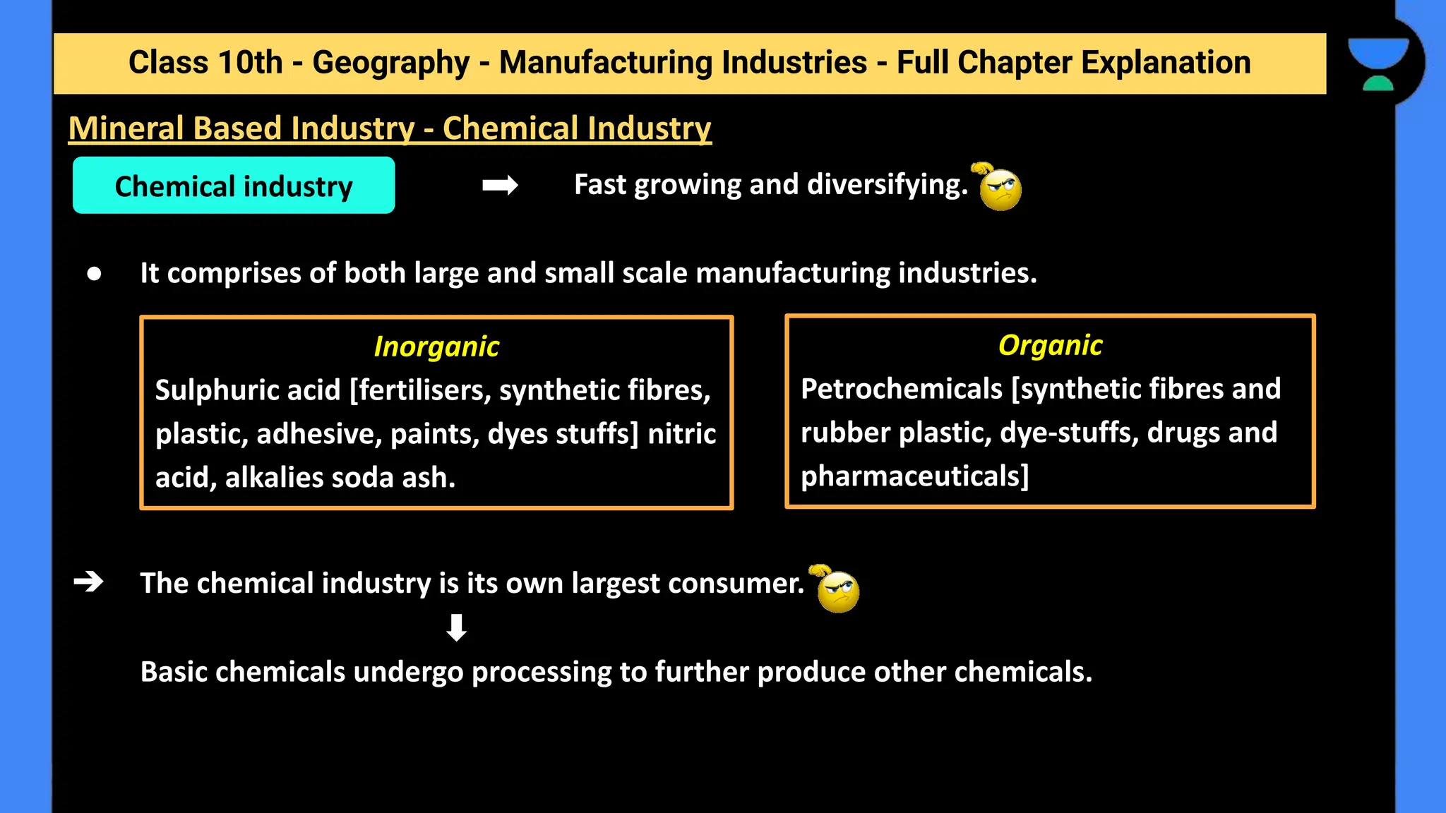 Class 10th - Geography - Manufacturing Industries - Full Chapter Explanation
Fast growing and diversifying.
● It comprises of both large and small scale manufacturing industries.
➔ The chemical industry is its own largest consumer.
Basic chemicals undergo processing to further produce other chemicals.
Mineral Based Industry - Chemical Industry
Chemical industry
Inorganic
Sulphuric acid [fertilisers, synthetic fibres,
plastic, adhesive, paints, dyes stuffs] nitric
acid, alkalies soda ash.
Organic
Petrochemicals [synthetic fibres and
rubber plastic, dye-stuffs, drugs and
pharmaceuticals]
 