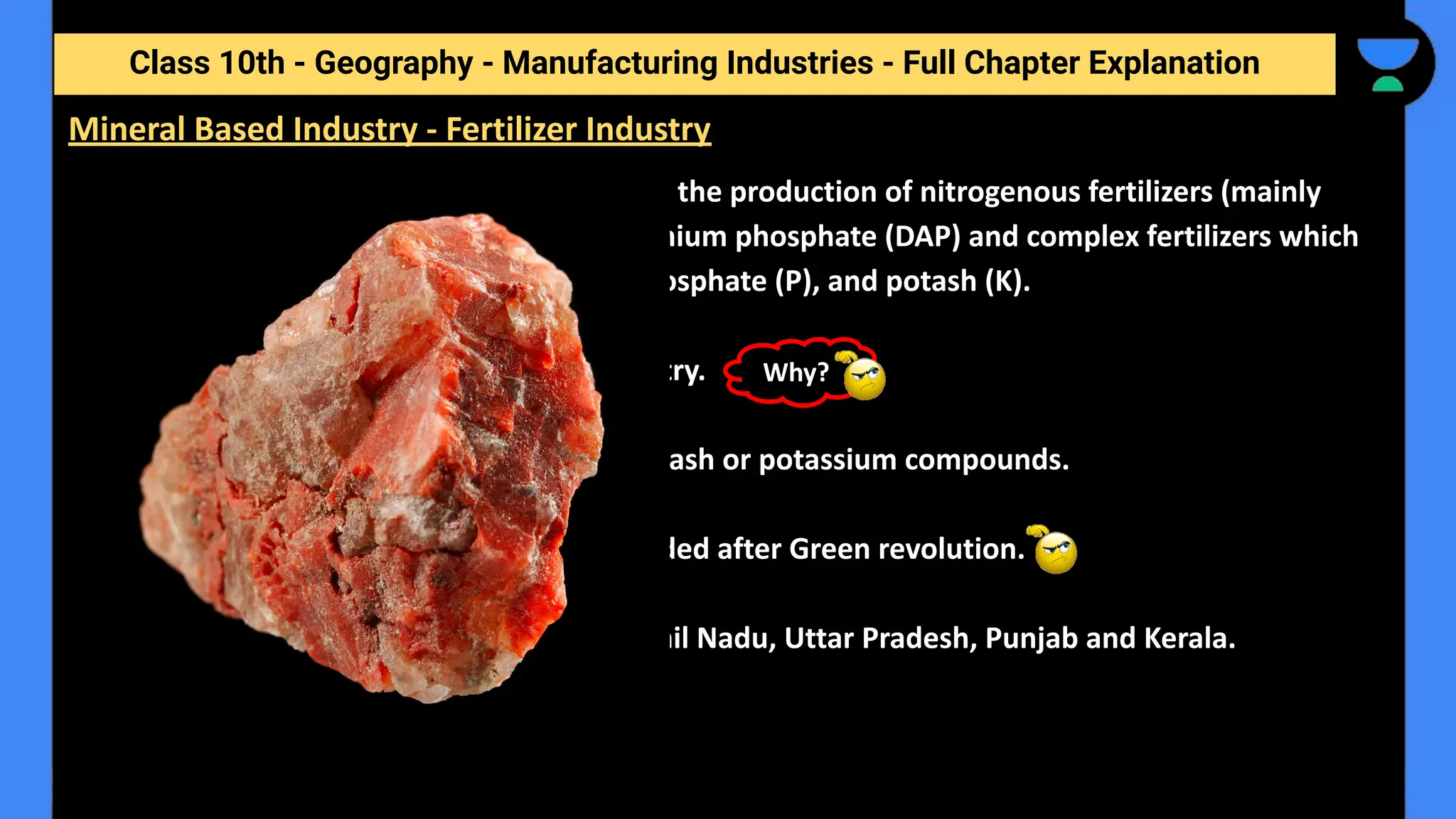 Class 10th - Geography - Manufacturing Industries - Full Chapter Explanation
❖ The fertilizer industry is centred around the production of nitrogenous fertilizers (mainly
urea), phosphatic fertilizers and ammonium phosphate (DAP) and complex fertilizers which
have a combination of nitrogen (N), phosphate (P), and potash (K).
❖ Potash is entirely imported in our country.
No reserves of commercially usable potash or potassium compounds.
❖ Fertilizer industry Expanded after Green revolution.
❖ Prominents in the areas of Gujarat, Tamil Nadu, Uttar Pradesh, Punjab and Kerala.
Mineral Based Industry - Fertilizer Industry
Why?
 