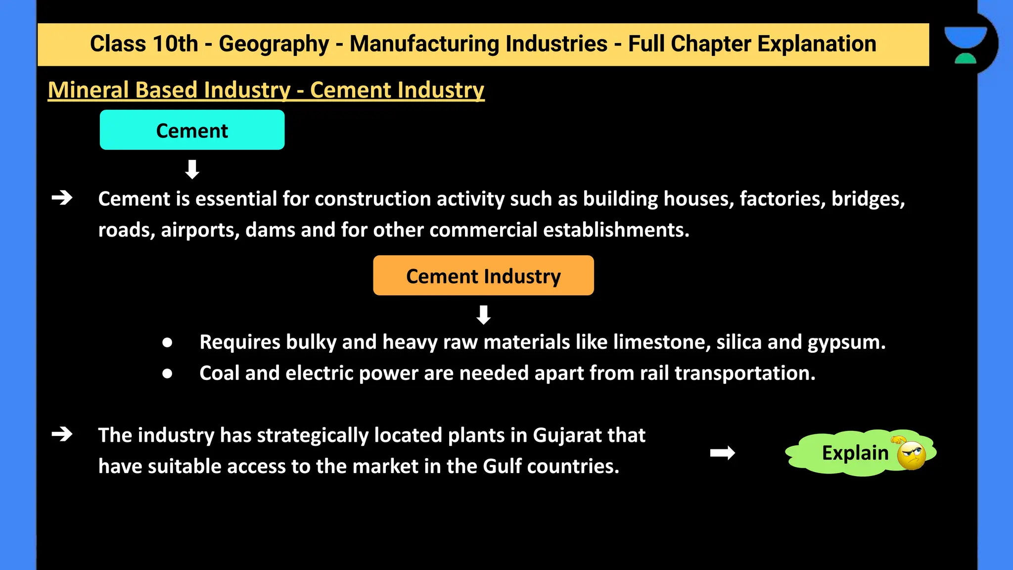Class 10th - Geography - Manufacturing Industries - Full Chapter Explanation
➔ Cement is essential for construction activity such as building houses, factories, bridges,
roads, airports, dams and for other commercial establishments.
● Requires bulky and heavy raw materials like limestone, silica and gypsum.
● Coal and electric power are needed apart from rail transportation.
➔ The industry has strategically located plants in Gujarat that
have suitable access to the market in the Gulf countries.
Mineral Based Industry - Cement Industry
Cement
Cement Industry
Explain
 