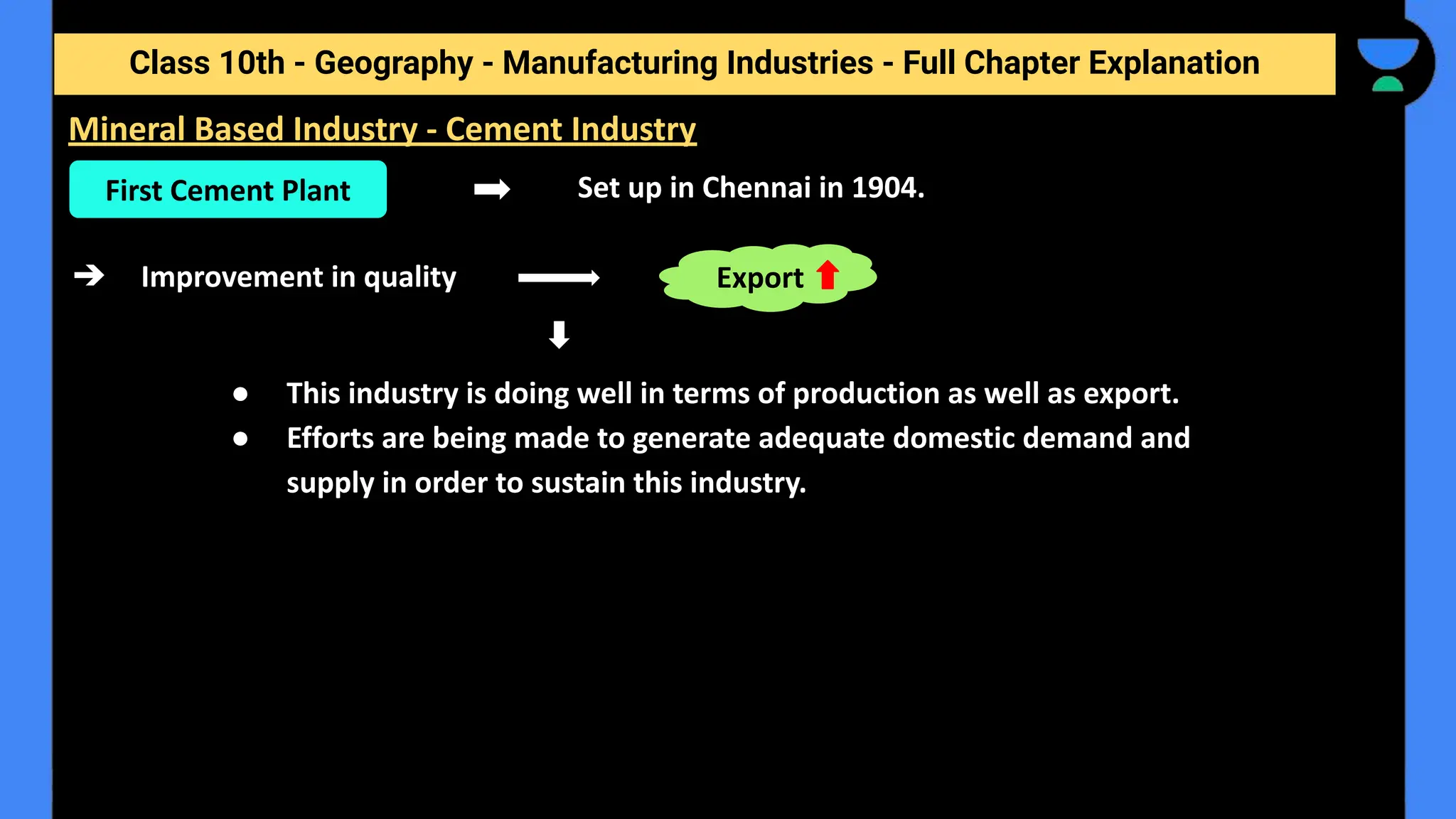 Class 10th - Geography - Manufacturing Industries - Full Chapter Explanation
Set up in Chennai in 1904.
➔ Improvement in quality
● This industry is doing well in terms of production as well as export.
● Efforts are being made to generate adequate domestic demand and
supply in order to sustain this industry.
Mineral Based Industry - Cement Industry
First Cement Plant
Export
 