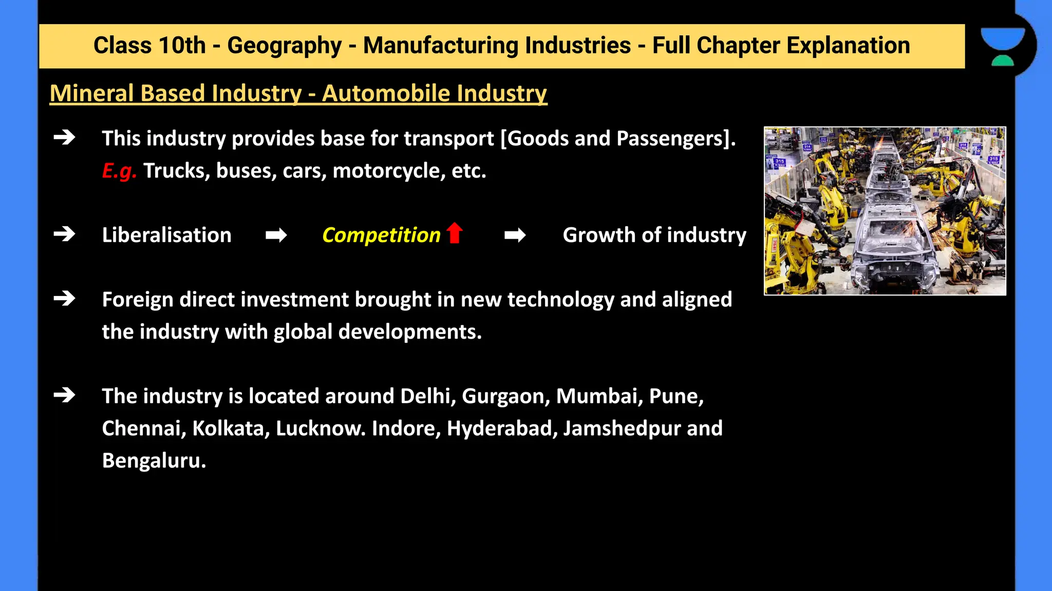 Class 10th - Geography - Manufacturing Industries - Full Chapter Explanation
➔ This industry provides base for transport [Goods and Passengers].
E.g. Trucks, buses, cars, motorcycle, etc.
➔ Liberalisation Competition Growth of industry
➔ Foreign direct investment brought in new technology and aligned
the industry with global developments.
➔ The industry is located around Delhi, Gurgaon, Mumbai, Pune,
Chennai, Kolkata, Lucknow. Indore, Hyderabad, Jamshedpur and
Bengaluru.
Mineral Based Industry - Automobile Industry
 