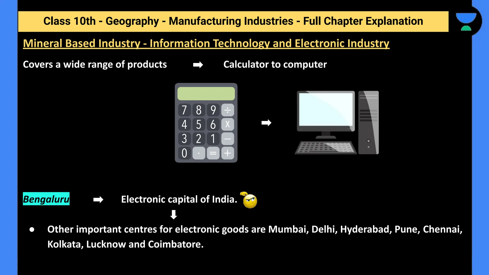 Class 10th - Geography - Manufacturing Industries - Full Chapter Explanation
Covers a wide range of products Calculator to computer
Bengaluru Electronic capital of India.
● Other important centres for electronic goods are Mumbai, Delhi, Hyderabad, Pune, Chennai,
Kolkata, Lucknow and Coimbatore.
Mineral Based Industry - Information Technology and Electronic Industry
 