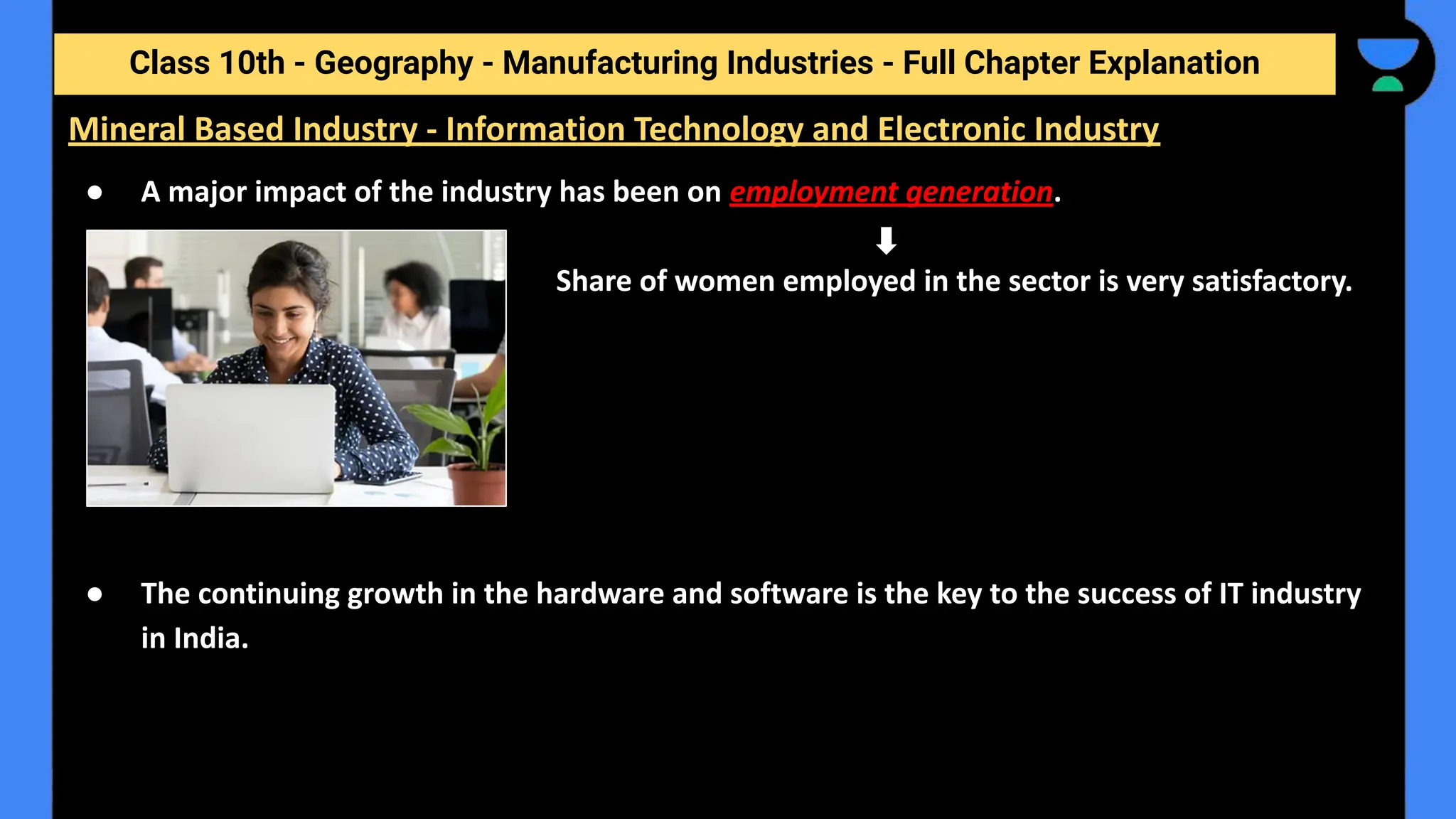 Class 10th - Geography - Manufacturing Industries - Full Chapter Explanation
● A major impact of the industry has been on employment generation.
Share of women employed in the sector is very satisfactory.
● The continuing growth in the hardware and software is the key to the success of IT industry
in India.
Mineral Based Industry - Information Technology and Electronic Industry
 