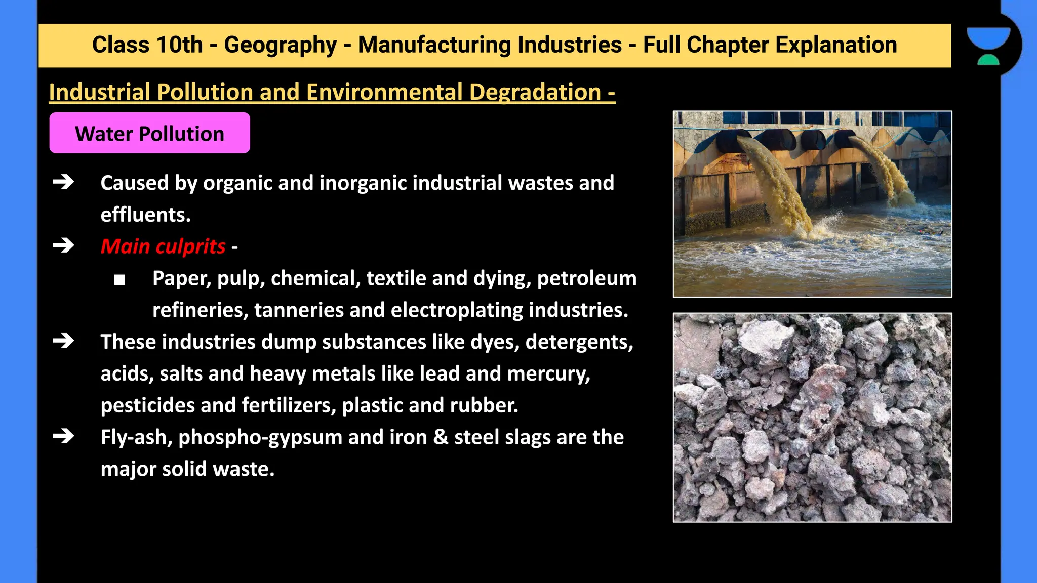 Class 10th - Geography - Manufacturing Industries - Full Chapter Explanation
➔ Caused by organic and inorganic industrial wastes and
effluents.
➔ Main culprits -
■ Paper, pulp, chemical, textile and dying, petroleum
refineries, tanneries and electroplating industries.
➔ These industries dump substances like dyes, detergents,
acids, salts and heavy metals like lead and mercury,
pesticides and fertilizers, plastic and rubber.
➔ Fly-ash, phospho-gypsum and iron & steel slags are the
major solid waste.
Industrial Pollution and Environmental Degradation -
Water Pollution
 