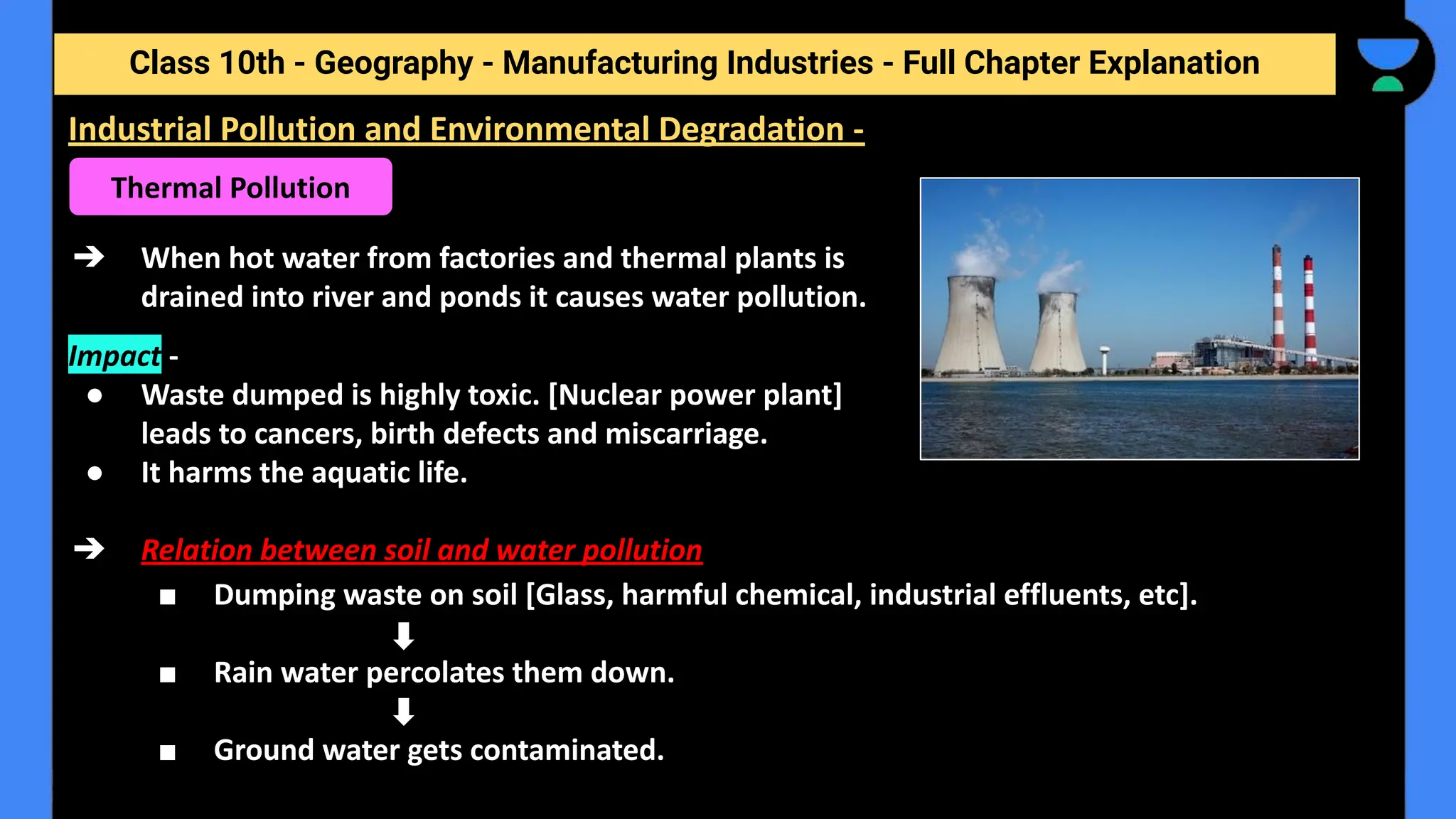 Class 10th - Geography - Manufacturing Industries - Full Chapter Explanation
➔ When hot water from factories and thermal plants is
drained into river and ponds it causes water pollution.
Impact -
● Waste dumped is highly toxic. [Nuclear power plant]
leads to cancers, birth defects and miscarriage.
● It harms the aquatic life.
➔ Relation between soil and water pollution
■ Dumping waste on soil [Glass, harmful chemical, industrial effluents, etc].
■ Rain water percolates them down.
■ Ground water gets contaminated.
Industrial Pollution and Environmental Degradation -
Thermal Pollution
 