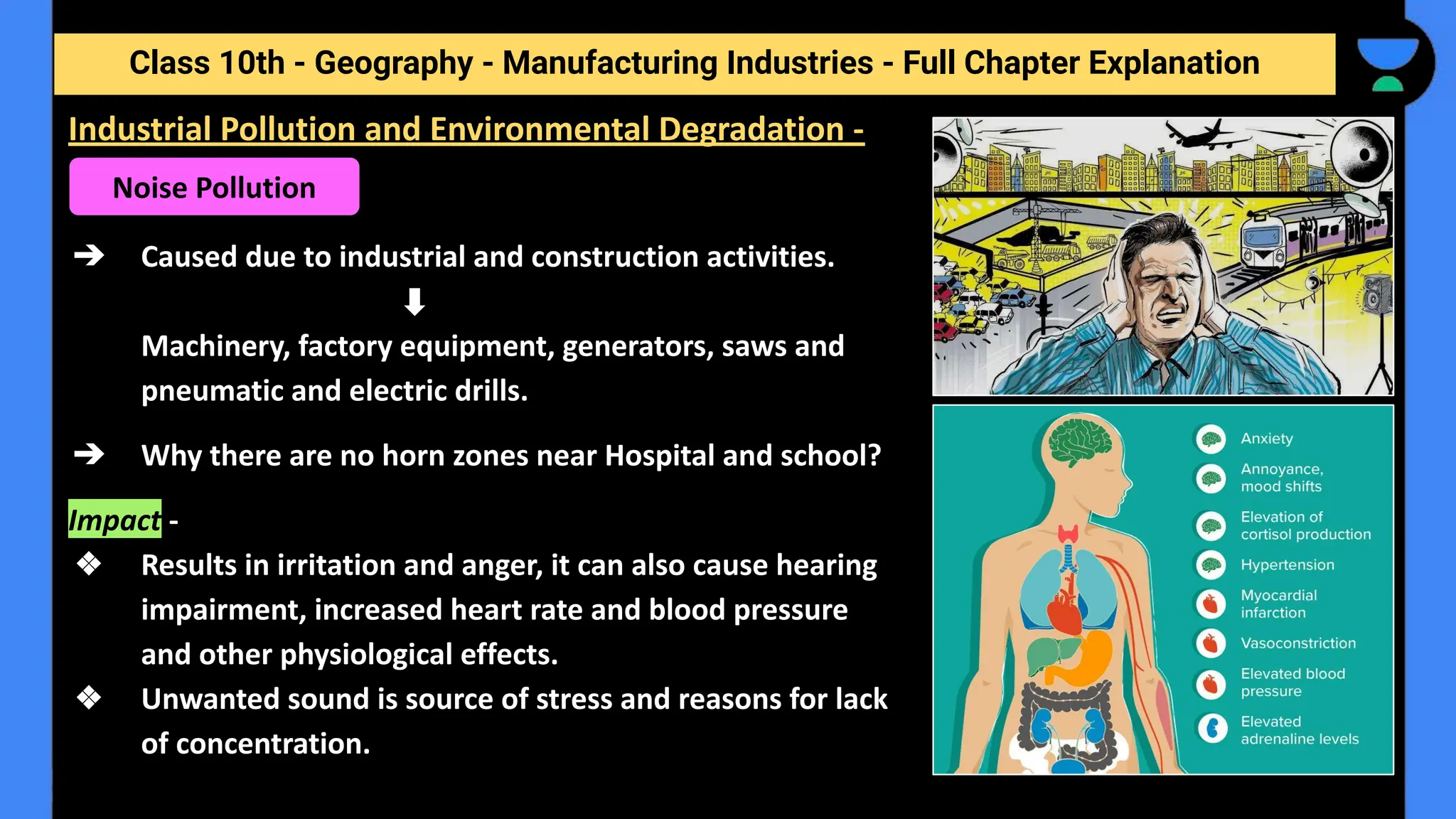 Class 10th - Geography - Manufacturing Industries - Full Chapter Explanation
➔ Caused due to industrial and construction activities.
Machinery, factory equipment, generators, saws and
pneumatic and electric drills.
➔ Why there are no horn zones near Hospital and school?
Impact -
❖ Results in irritation and anger, it can also cause hearing
impairment, increased heart rate and blood pressure
and other physiological effects.
❖ Unwanted sound is source of stress and reasons for lack
of concentration.
Industrial Pollution and Environmental Degradation -
Noise Pollution
 