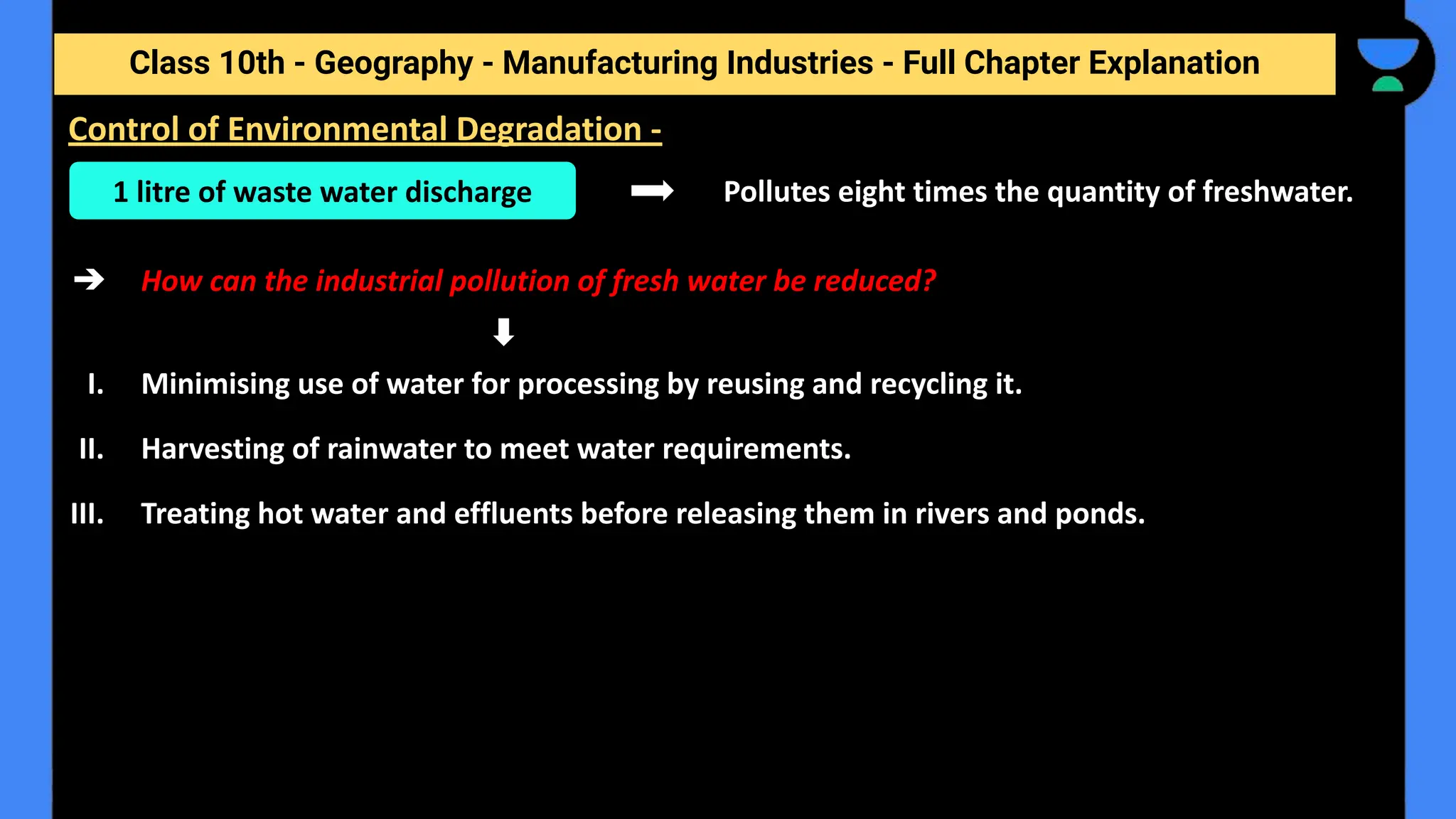 Class 10th - Geography - Manufacturing Industries - Full Chapter Explanation
Pollutes eight times the quantity of freshwater.
➔ How can the industrial pollution of fresh water be reduced?
I. Minimising use of water for processing by reusing and recycling it.
II. Harvesting of rainwater to meet water requirements.
III. Treating hot water and effluents before releasing them in rivers and ponds.
Control of Environmental Degradation -
1 litre of waste water discharge
 