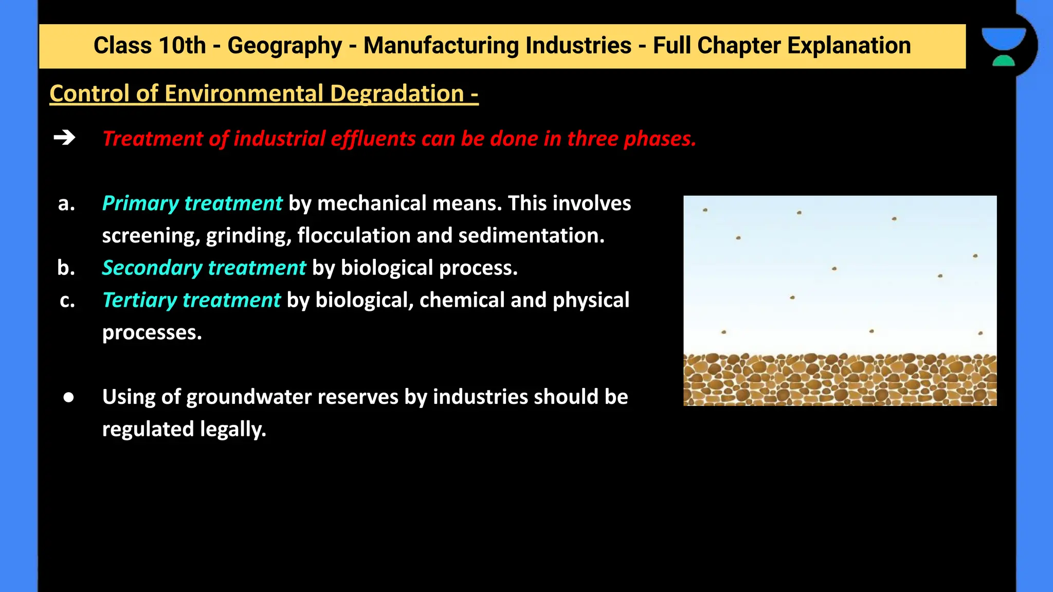 Class 10th - Geography - Manufacturing Industries - Full Chapter Explanation
➔ Treatment of industrial effluents can be done in three phases.
a. Primary treatment by mechanical means. This involves
screening, grinding, flocculation and sedimentation.
b. Secondary treatment by biological process.
c. Tertiary treatment by biological, chemical and physical
processes.
● Using of groundwater reserves by industries should be
regulated legally.
Control of Environmental Degradation -
 