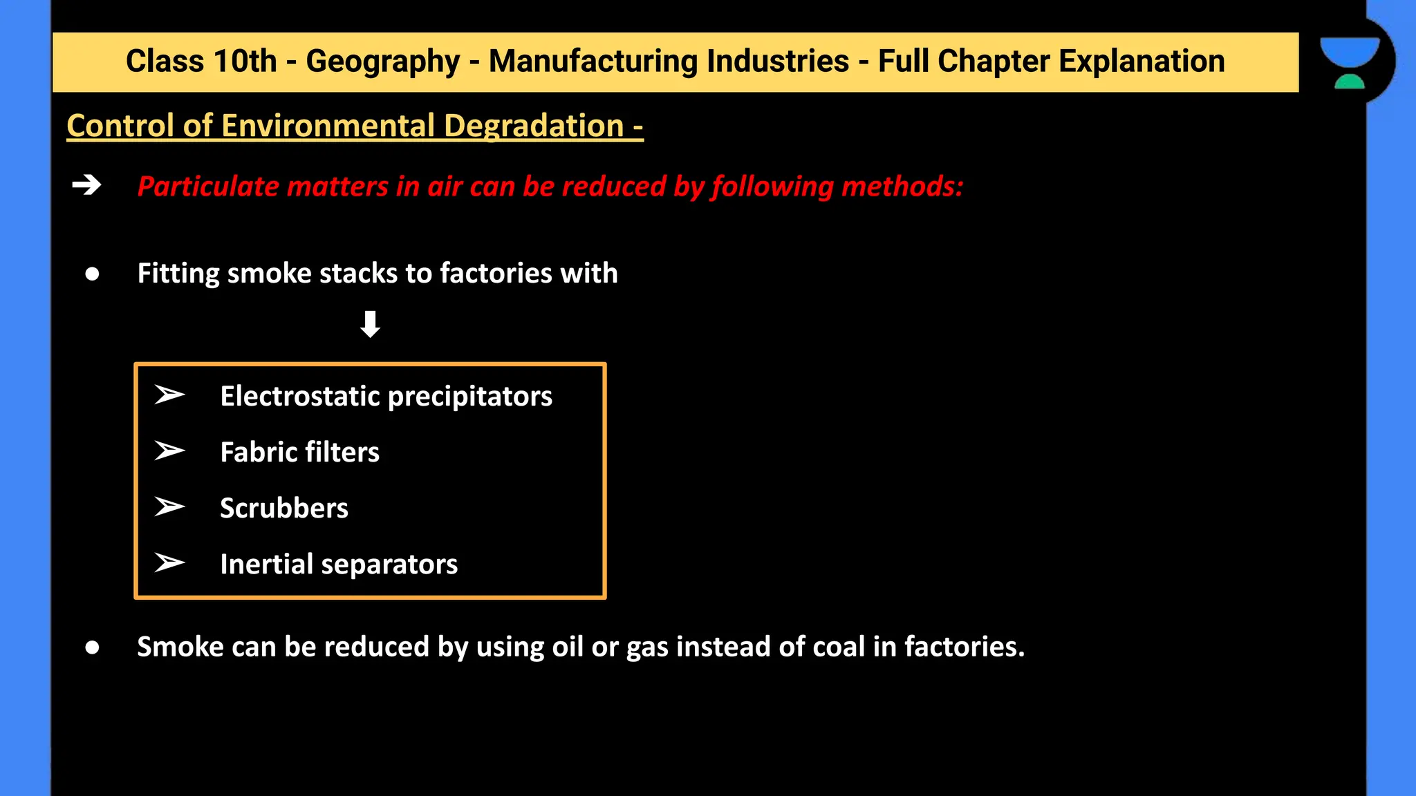 Class 10th - Geography - Manufacturing Industries - Full Chapter Explanation
➔ Particulate matters in air can be reduced by following methods:
● Fitting smoke stacks to factories with
● Smoke can be reduced by using oil or gas instead of coal in factories.
Control of Environmental Degradation -
➢ Electrostatic precipitators
➢ Fabric filters
➢ Scrubbers
➢ Inertial separators
 