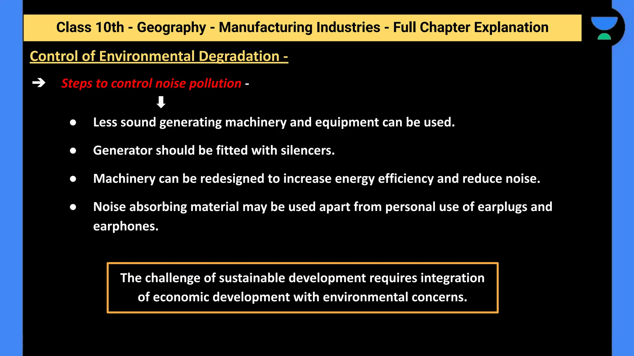 Class 10th - Geography - Manufacturing Industries - Full Chapter Explanation
➔ Steps to control noise pollution -
● Less sound generating machinery and equipment can be used.
● Generator should be fitted with silencers.
● Machinery can be redesigned to increase energy efficiency and reduce noise.
● Noise absorbing material may be used apart from personal use of earplugs and
earphones.
Control of Environmental Degradation -
The challenge of sustainable development requires integration
of economic development with environmental concerns.
 