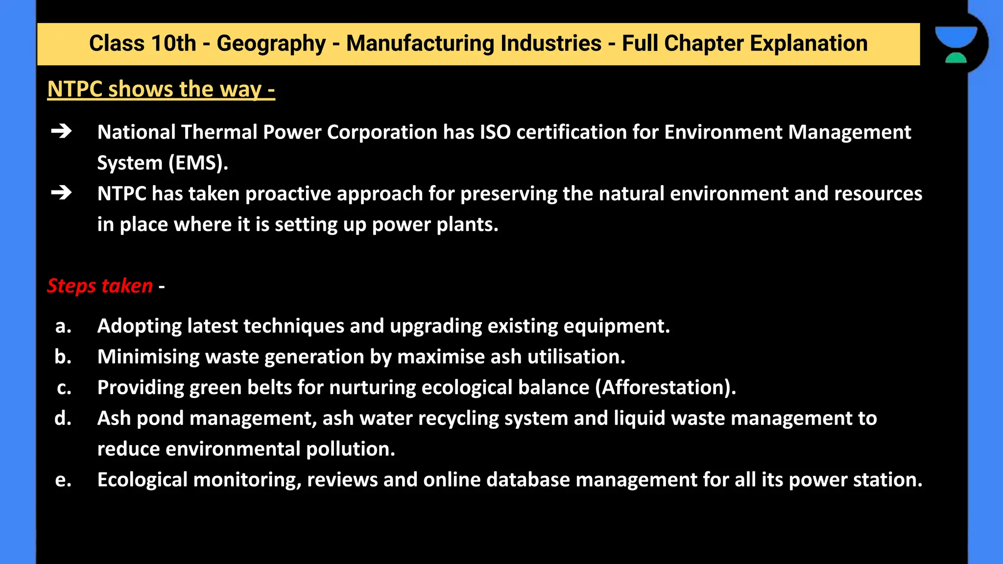 Class 10th - Geography - Manufacturing Industries - Full Chapter Explanation
➔ National Thermal Power Corporation has ISO certification for Environment Management
System (EMS).
➔ NTPC has taken proactive approach for preserving the natural environment and resources
in place where it is setting up power plants.
Steps taken -
a. Adopting latest techniques and upgrading existing equipment.
b. Minimising waste generation by maximise ash utilisation.
c. Providing green belts for nurturing ecological balance (Afforestation).
d. Ash pond management, ash water recycling system and liquid waste management to
reduce environmental pollution.
e. Ecological monitoring, reviews and online database management for all its power station.
NTPC shows the way -
 