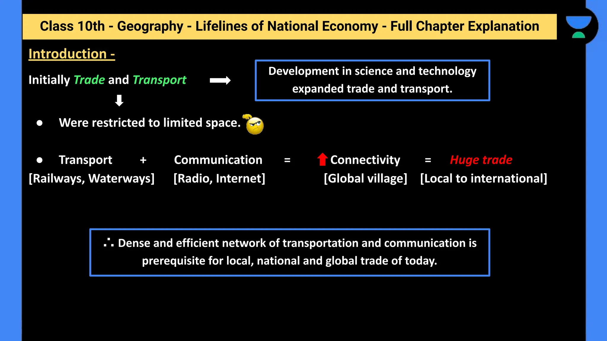 Class 10th - Geography - Lifelines of National Economy - Full Chapter Explanation
Initially Trade and Transport
● Were restricted to limited space.
● Transport + Communication = Connectivity = Huge trade
[Railways, Waterways] [Radio, Internet] [Global village] [Local to international]
Introduction -
Development in science and technology
expanded trade and transport.
∴ Dense and efficient network of transportation and communication is
prerequisite for local, national and global trade of today.
 