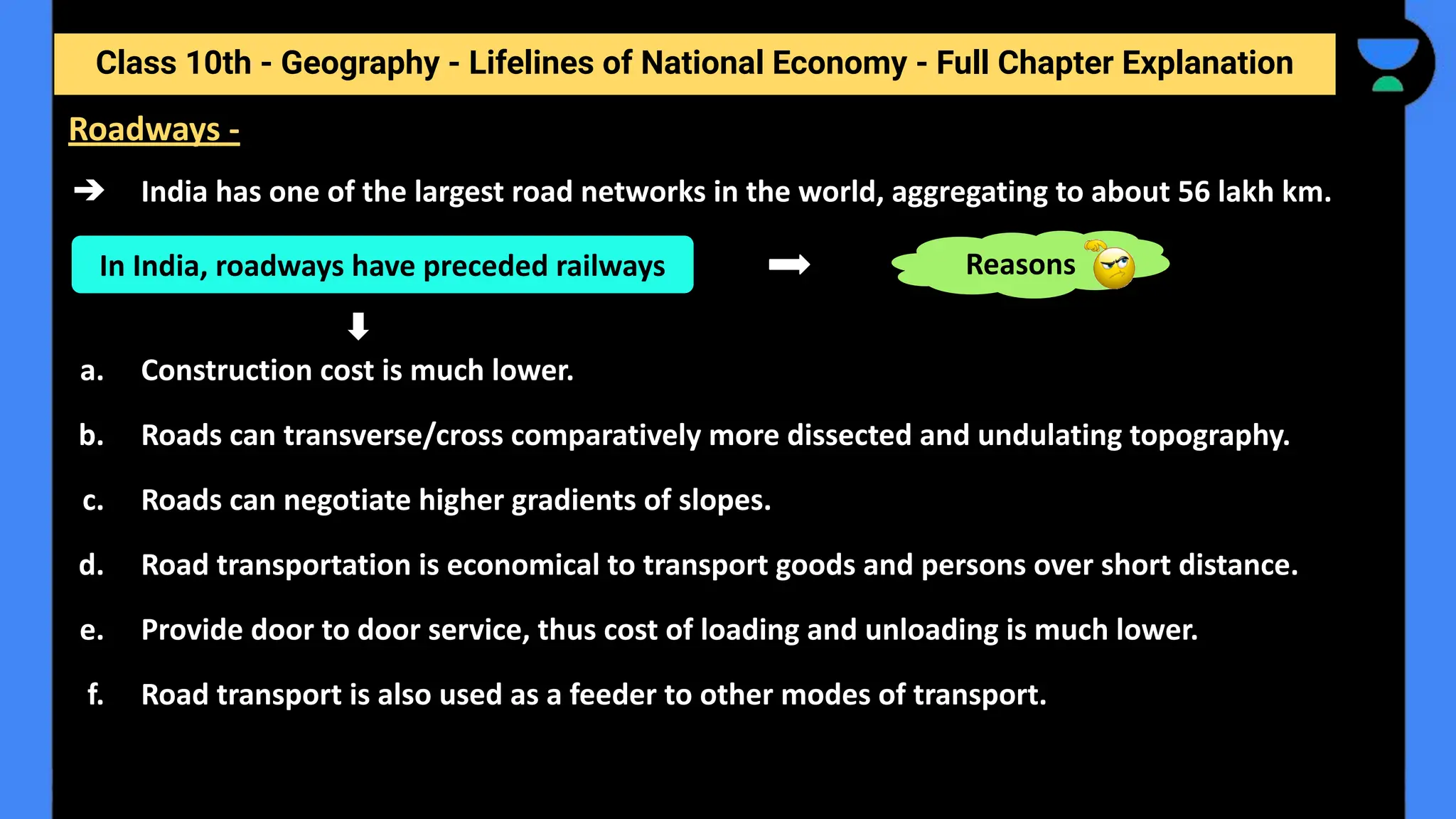 Class 10th - Geography - Lifelines of National Economy - Full Chapter Explanation
➔ India has one of the largest road networks in the world, aggregating to about 56 lakh km.
a. Construction cost is much lower.
b. Roads can transverse/cross comparatively more dissected and undulating topography.
c. Roads can negotiate higher gradients of slopes.
d. Road transportation is economical to transport goods and persons over short distance.
e. Provide door to door service, thus cost of loading and unloading is much lower.
f. Road transport is also used as a feeder to other modes of transport.
Roadways -
In India, roadways have preceded railways Reasons
 