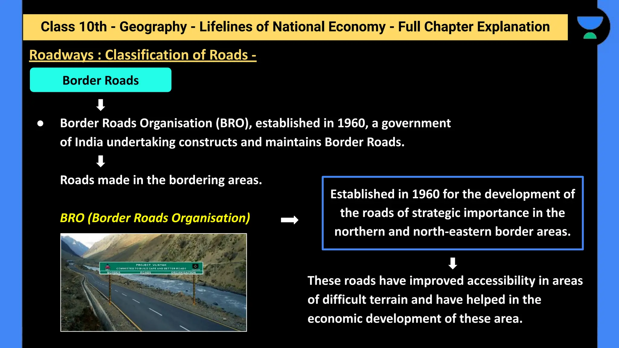 Class 10th - Geography - Lifelines of National Economy - Full Chapter Explanation
● Border Roads Organisation (BRO), established in 1960, a government
of India undertaking constructs and maintains Border Roads.
Roads made in the bordering areas.
BRO (Border Roads Organisation)
These roads have improved accessibility in areas
of difficult terrain and have helped in the
economic development of these area.
Border Roads
Established in 1960 for the development of
the roads of strategic importance in the
northern and north-eastern border areas.
Roadways : Classification of Roads -
 
