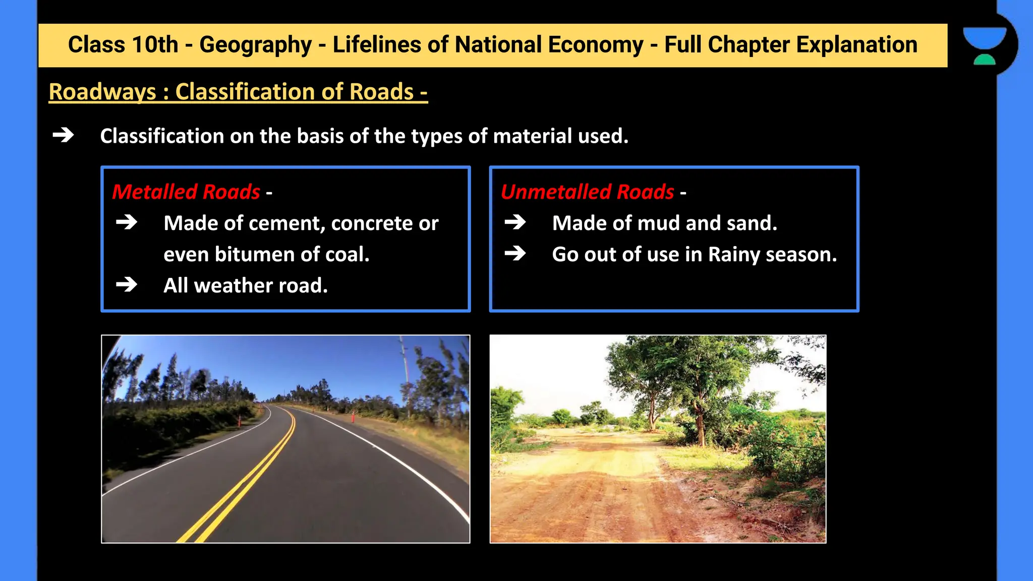 Class 10th - Geography - Lifelines of National Economy - Full Chapter Explanation
➔ Classification on the basis of the types of material used.
Metalled Roads -
➔ Made of cement, concrete or
even bitumen of coal.
➔ All weather road.
Unmetalled Roads -
➔ Made of mud and sand.
➔ Go out of use in Rainy season.
Roadways : Classification of Roads -
 