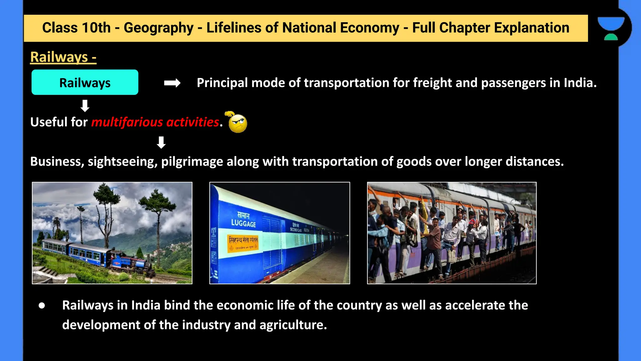 Class 10th - Geography - Lifelines of National Economy - Full Chapter Explanation
Principal mode of transportation for freight and passengers in India.
Useful for multifarious activities.
Business, sightseeing, pilgrimage along with transportation of goods over longer distances.
● Railways in India bind the economic life of the country as well as accelerate the
development of the industry and agriculture.
Railways
Railways -
 