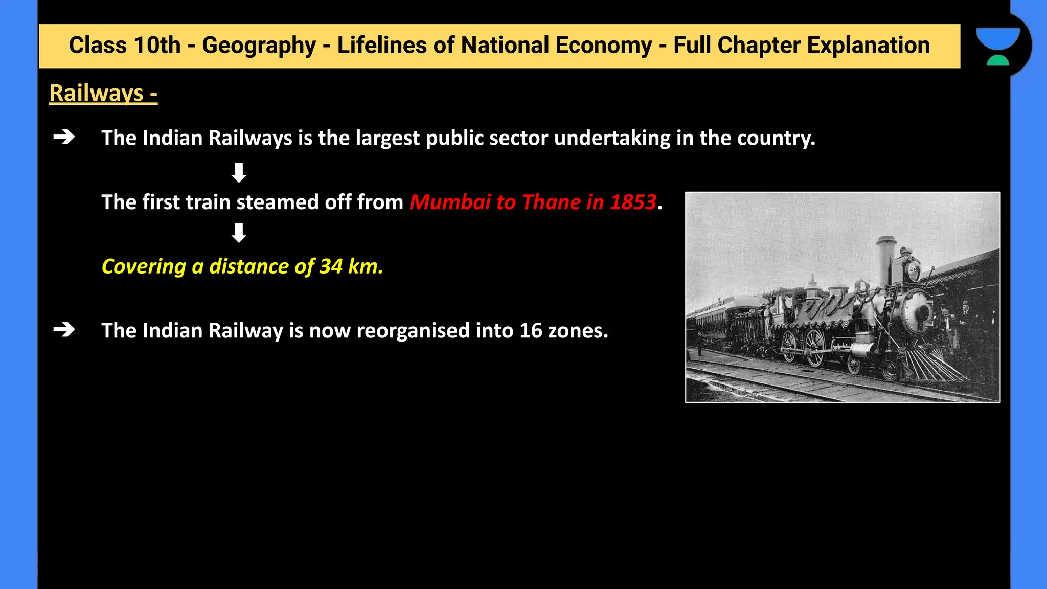 Class 10th - Geography - Lifelines of National Economy - Full Chapter Explanation
➔ The Indian Railways is the largest public sector undertaking in the country.
The first train steamed off from Mumbai to Thane in 1853.
Covering a distance of 34 km.
➔ The Indian Railway is now reorganised into 16 zones.
Railways -
 