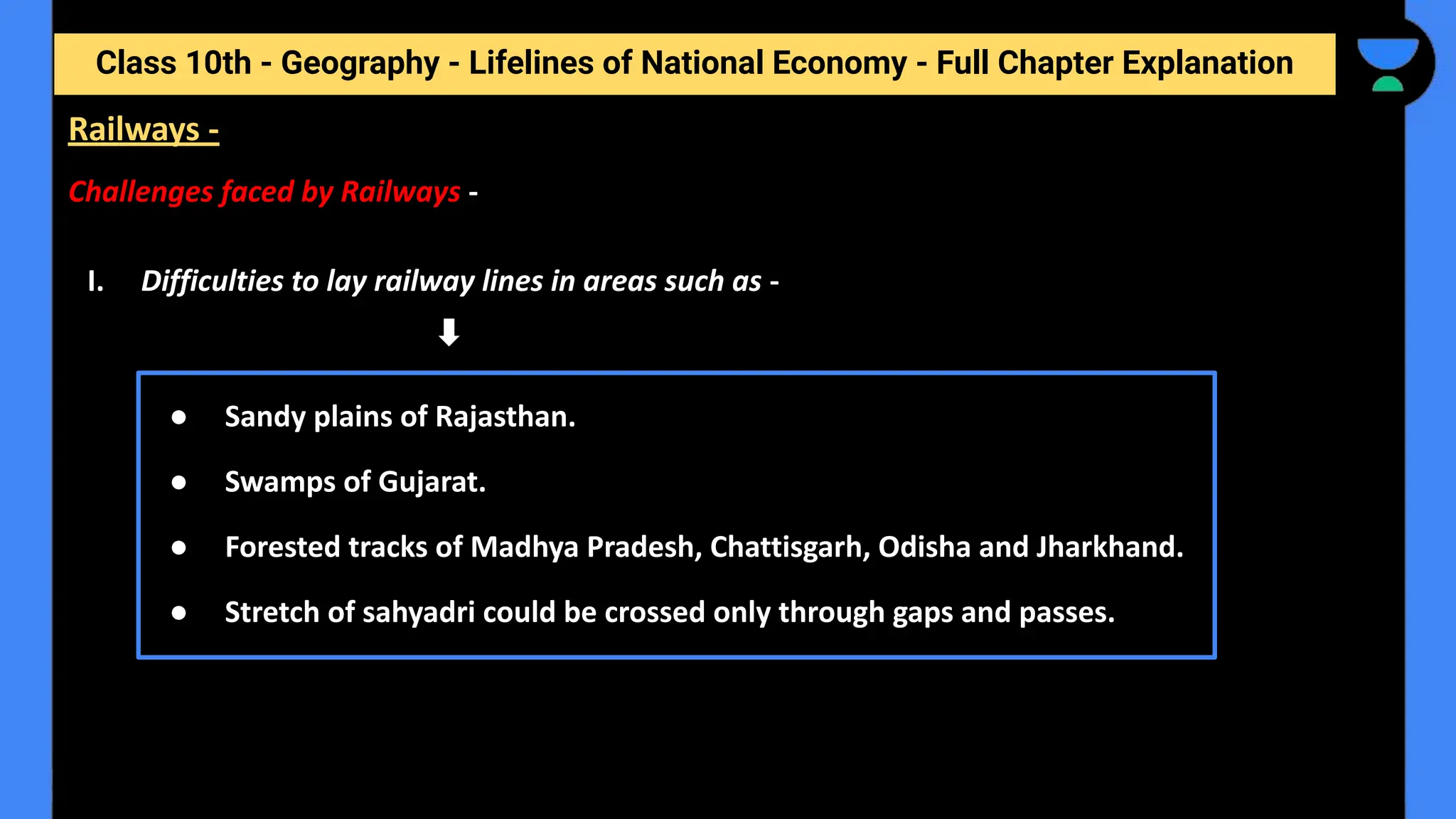 Class 10th - Geography - Lifelines of National Economy - Full Chapter Explanation
Challenges faced by Railways -
I. Difficulties to lay railway lines in areas such as -
Railways -
● Sandy plains of Rajasthan.
● Swamps of Gujarat.
● Forested tracks of Madhya Pradesh, Chattisgarh, Odisha and Jharkhand.
● Stretch of sahyadri could be crossed only through gaps and passes.
 
