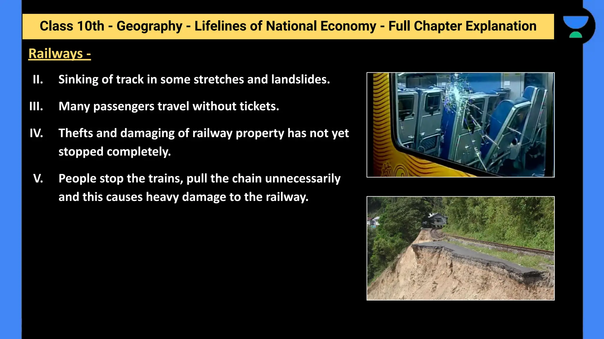 Class 10th - Geography - Lifelines of National Economy - Full Chapter Explanation
II. Sinking of track in some stretches and landslides.
III. Many passengers travel without tickets.
IV. Thefts and damaging of railway property has not yet
stopped completely.
V. People stop the trains, pull the chain unnecessarily
and this causes heavy damage to the railway.
Railways -
 