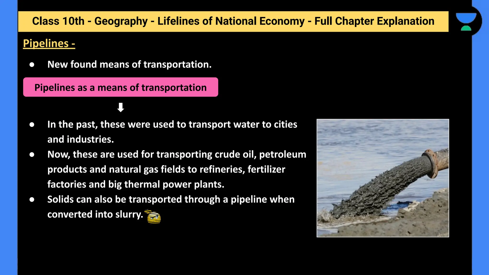 Class 10th - Geography - Lifelines of National Economy - Full Chapter Explanation
● New found means of transportation.
● In the past, these were used to transport water to cities
and industries.
● Now, these are used for transporting crude oil, petroleum
products and natural gas fields to refineries, fertilizer
factories and big thermal power plants.
● Solids can also be transported through a pipeline when
converted into slurry.
Pipelines -
Pipelines as a means of transportation
 