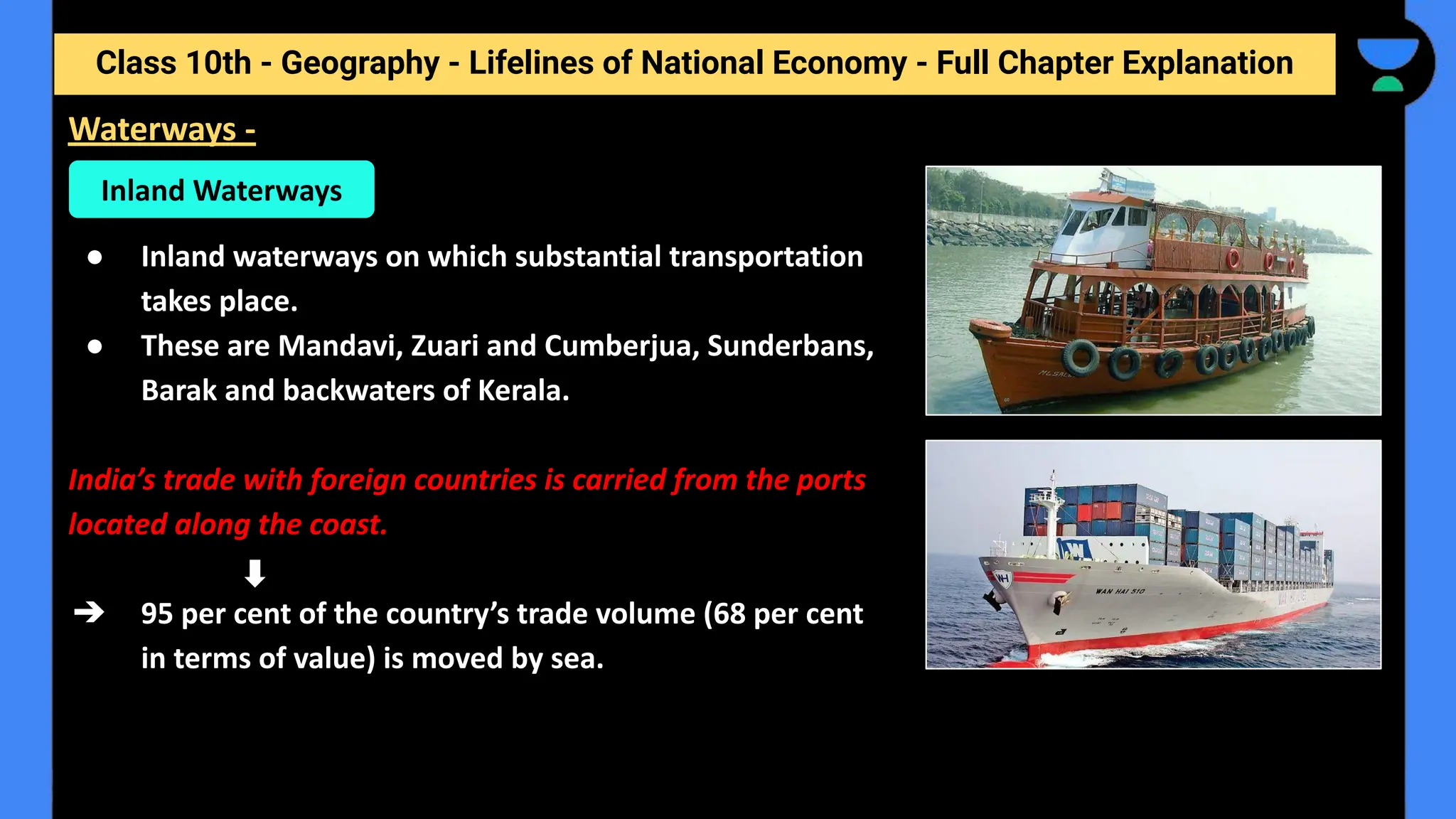 Class 10th - Geography - Lifelines of National Economy - Full Chapter Explanation
● Inland waterways on which substantial transportation
takes place.
● These are Mandavi, Zuari and Cumberjua, Sunderbans,
Barak and backwaters of Kerala.
India’s trade with foreign countries is carried from the ports
located along the coast.
➔ 95 per cent of the country’s trade volume (68 per cent
in terms of value) is moved by sea.
Waterways -
Inland Waterways
 