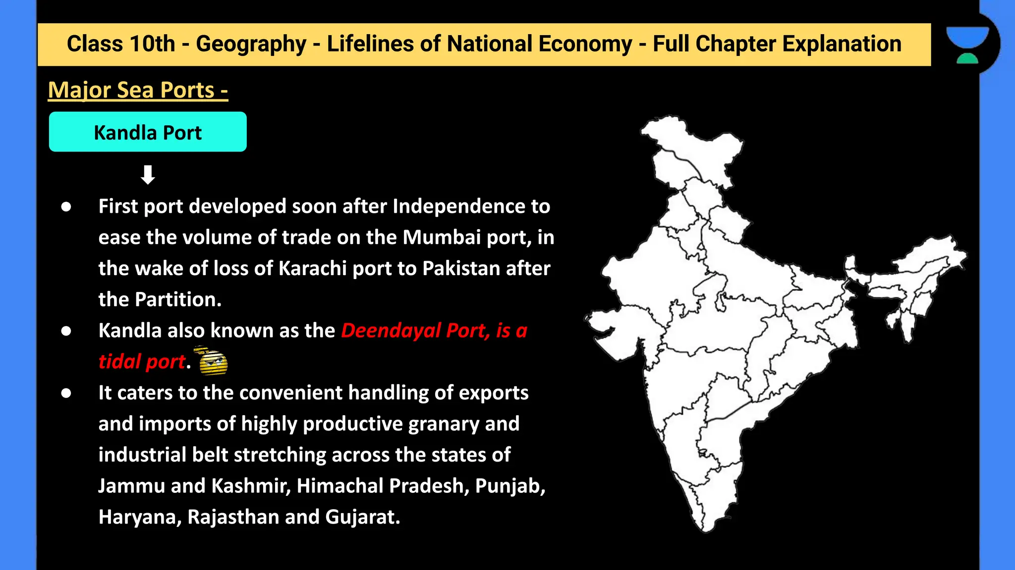 Class 10th - Geography - Lifelines of National Economy - Full Chapter Explanation
● First port developed soon after Independence to
ease the volume of trade on the Mumbai port, in
the wake of loss of Karachi port to Pakistan after
the Partition.
● Kandla also known as the Deendayal Port, is a
tidal port.
● It caters to the convenient handling of exports
and imports of highly productive granary and
industrial belt stretching across the states of
Jammu and Kashmir, Himachal Pradesh, Punjab,
Haryana, Rajasthan and Gujarat.
Major Sea Ports -
Kandla Port
 