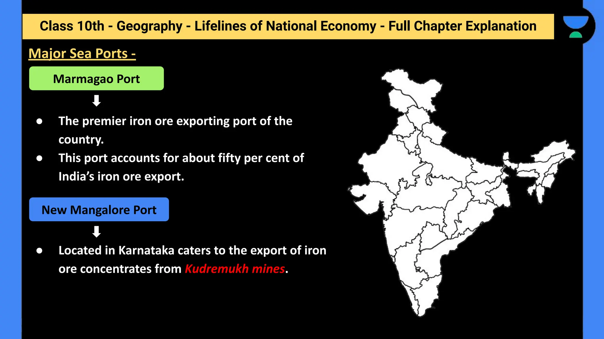 Class 10th - Geography - Lifelines of National Economy - Full Chapter Explanation
● The premier iron ore exporting port of the
country.
● This port accounts for about fifty per cent of
India’s iron ore export.
● Located in Karnataka caters to the export of iron
ore concentrates from Kudremukh mines.
Major Sea Ports -
Marmagao Port
New Mangalore Port
 