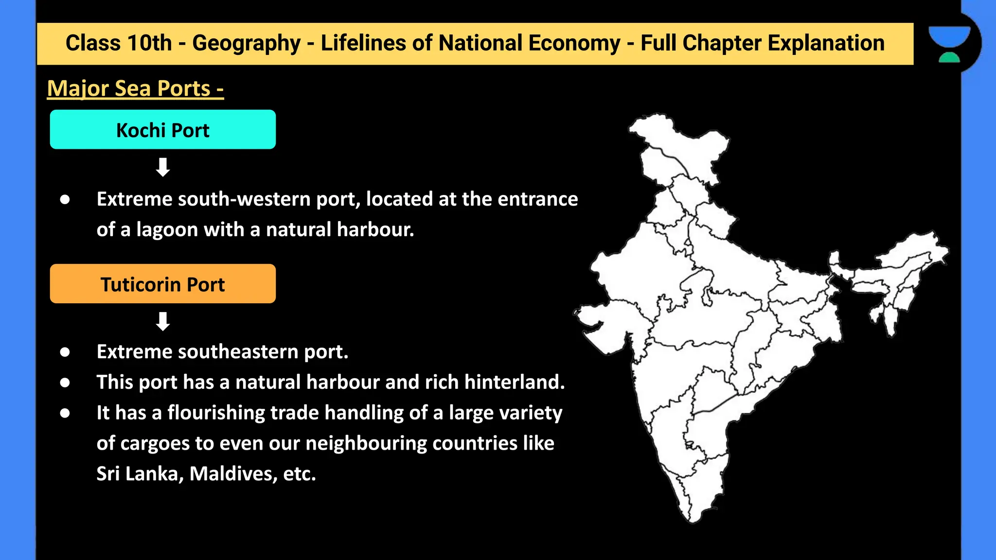 Class 10th - Geography - Lifelines of National Economy - Full Chapter Explanation
● Extreme south-western port, located at the entrance
of a lagoon with a natural harbour.
● Extreme southeastern port.
● This port has a natural harbour and rich hinterland.
● It has a flourishing trade handling of a large variety
of cargoes to even our neighbouring countries like
Sri Lanka, Maldives, etc.
Major Sea Ports -
Kochi Port
Tuticorin Port
 