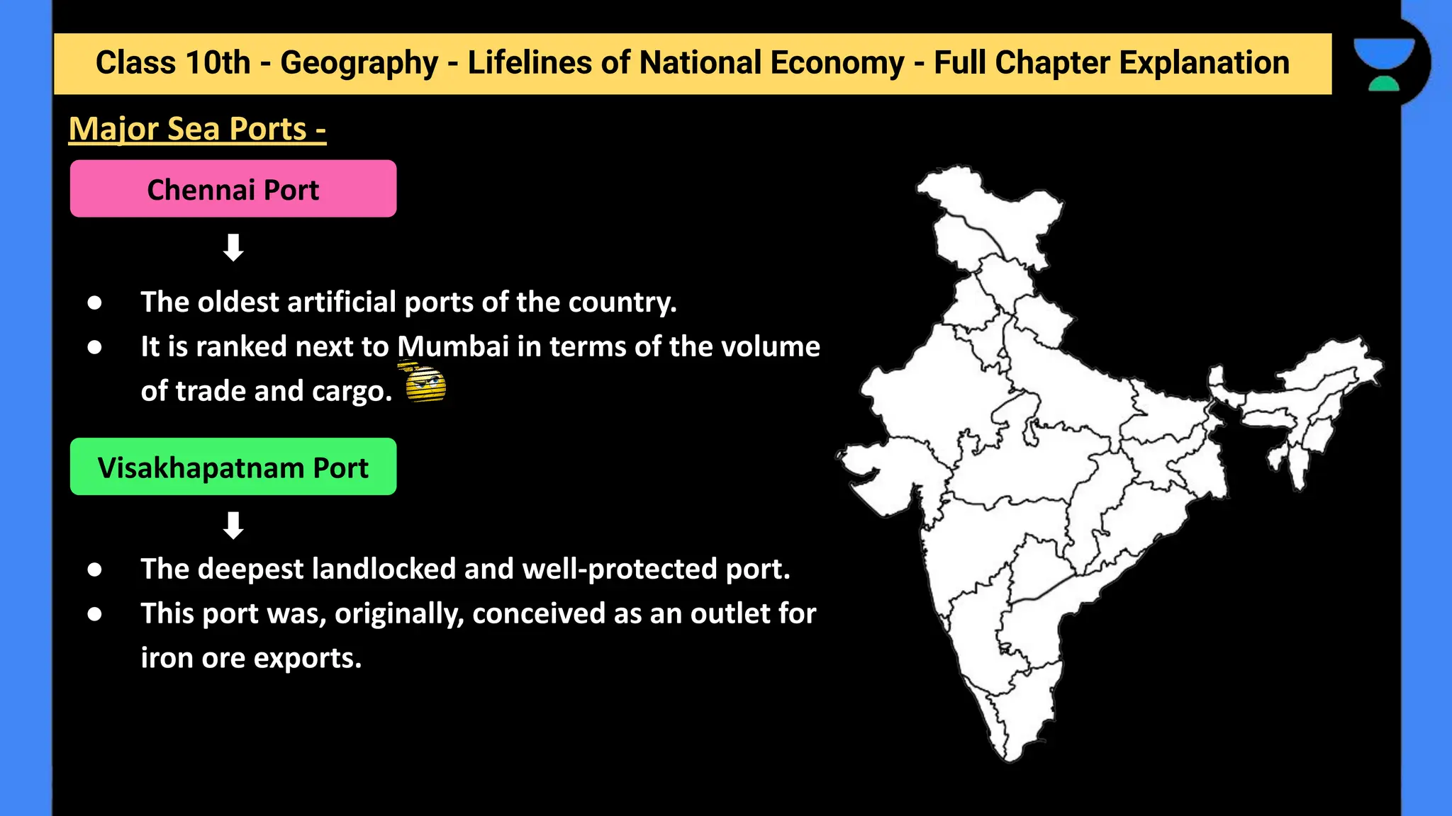 Class 10th - Geography - Lifelines of National Economy - Full Chapter Explanation
● The oldest artificial ports of the country.
● It is ranked next to Mumbai in terms of the volume
of trade and cargo.
● The deepest landlocked and well-protected port.
● This port was, originally, conceived as an outlet for
iron ore exports.
Major Sea Ports -
Chennai Port
Visakhapatnam Port
 