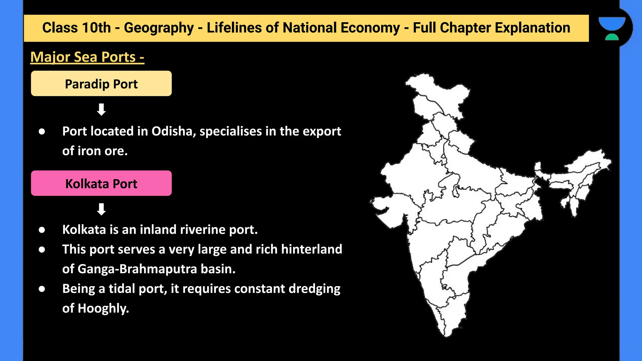 Class 10th - Geography - Lifelines of National Economy - Full Chapter Explanation
● Port located in Odisha, specialises in the export
of iron ore.
● Kolkata is an inland riverine port.
● This port serves a very large and rich hinterland
of Ganga-Brahmaputra basin.
● Being a tidal port, it requires constant dredging
of Hooghly.
Major Sea Ports -
Paradip Port
Kolkata Port
 