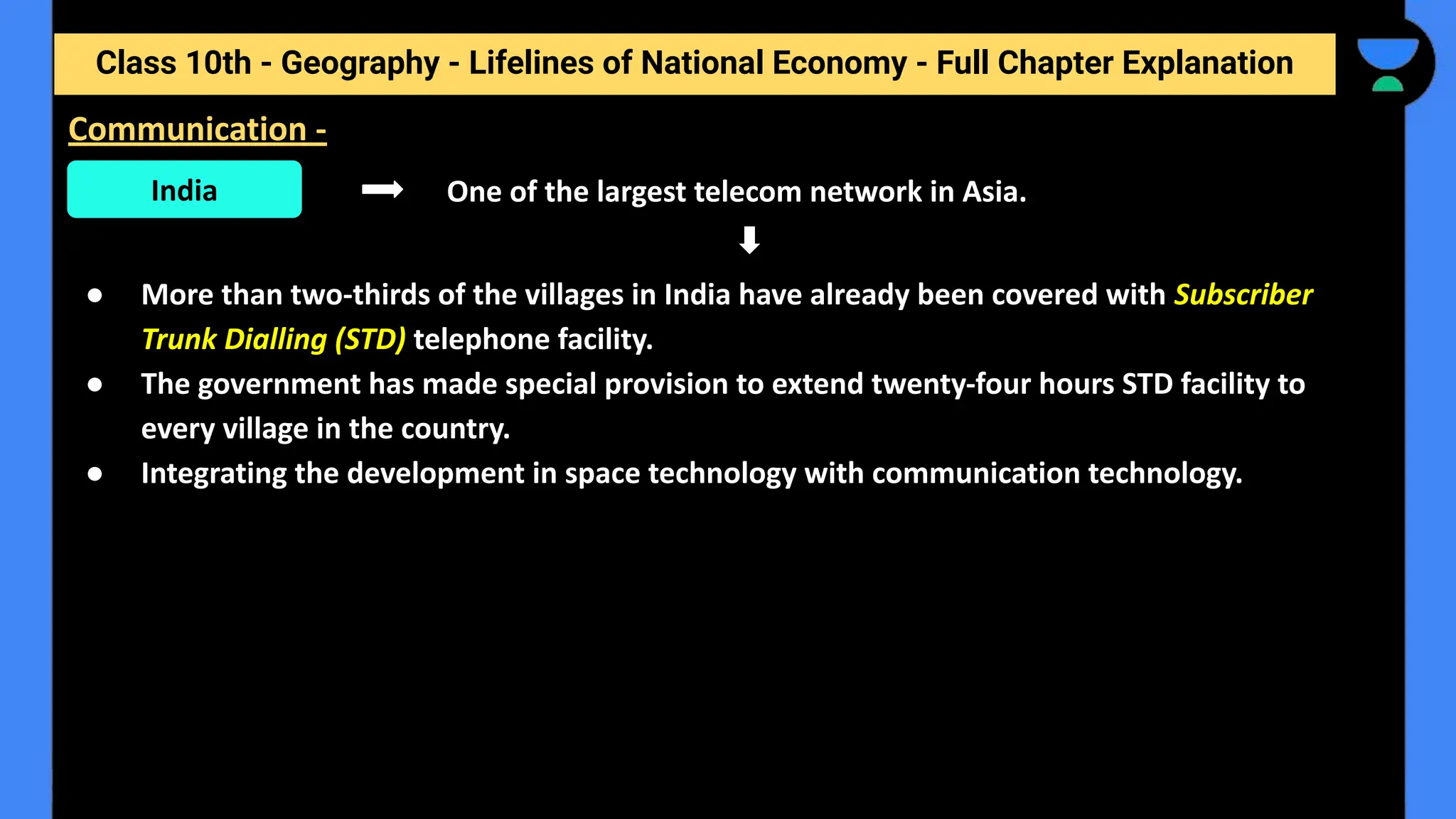 Class 10th - Geography - Lifelines of National Economy - Full Chapter Explanation
One of the largest telecom network in Asia.
● More than two-thirds of the villages in India have already been covered with Subscriber
Trunk Dialling (STD) telephone facility.
● The government has made special provision to extend twenty-four hours STD facility to
every village in the country.
● Integrating the development in space technology with communication technology.
Communication -
India
 