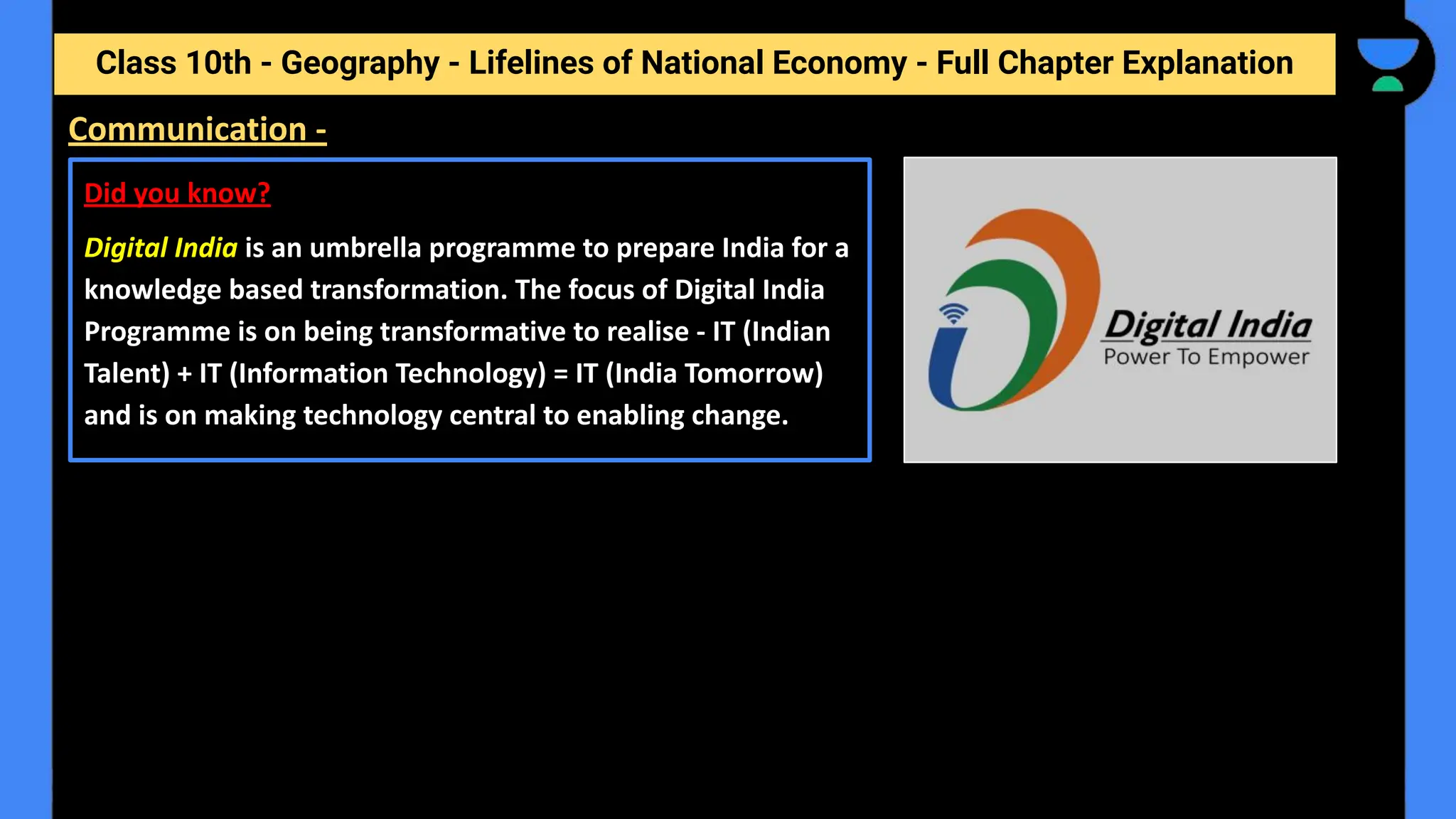Class 10th - Geography - Lifelines of National Economy - Full Chapter Explanation
Communication -
Did you know?
Digital India is an umbrella programme to prepare India for a
knowledge based transformation. The focus of Digital India
Programme is on being transformative to realise - IT (Indian
Talent) + IT (Information Technology) = IT (India Tomorrow)
and is on making technology central to enabling change.
 