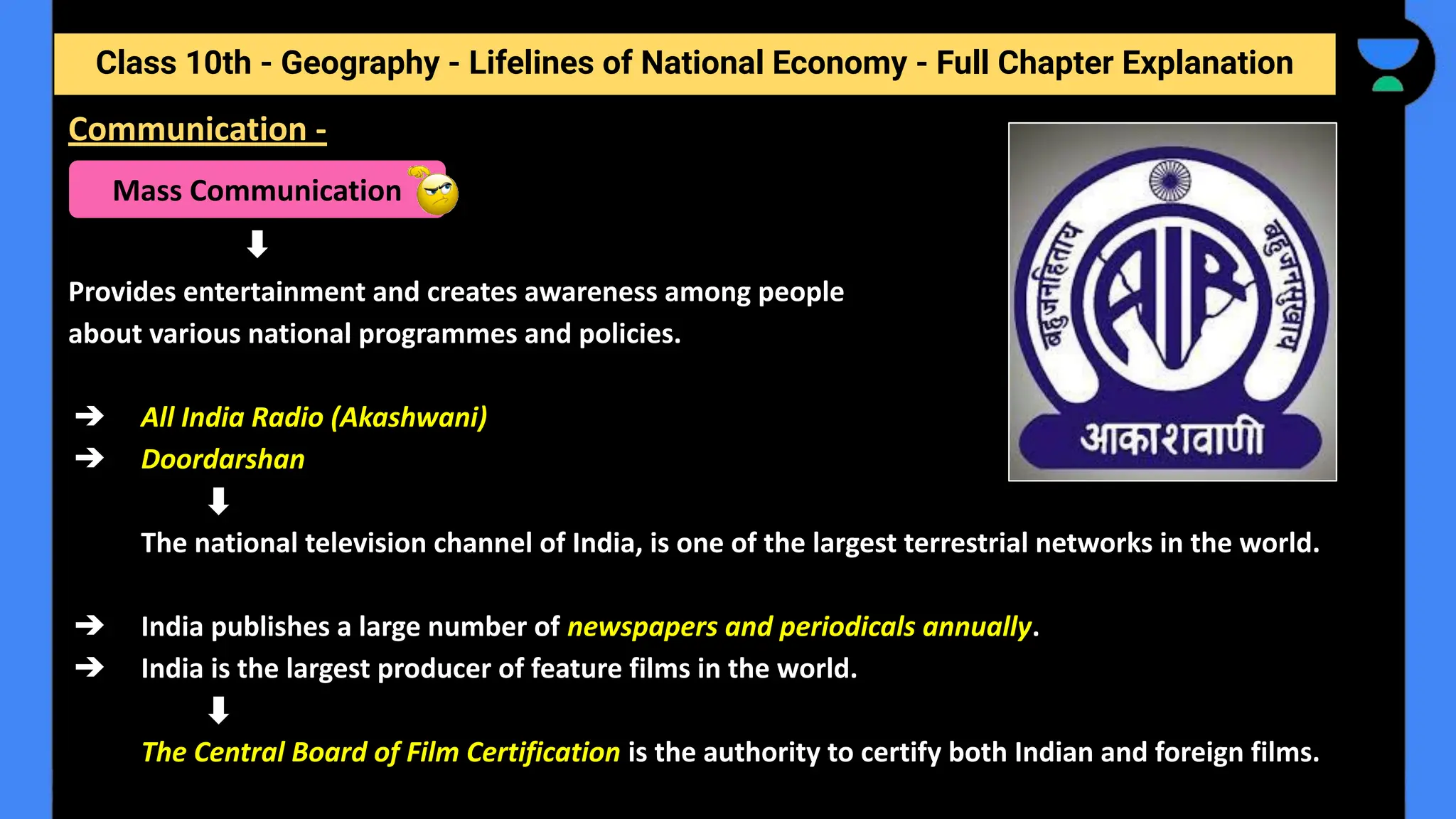 Class 10th - Geography - Lifelines of National Economy - Full Chapter Explanation
Provides entertainment and creates awareness among people
about various national programmes and policies.
➔ All India Radio (Akashwani)
➔ Doordarshan
The national television channel of India, is one of the largest terrestrial networks in the world.
➔ India publishes a large number of newspapers and periodicals annually.
➔ India is the largest producer of feature films in the world.
The Central Board of Film Certification is the authority to certify both Indian and foreign films.
Communication -
Mass Communication
 