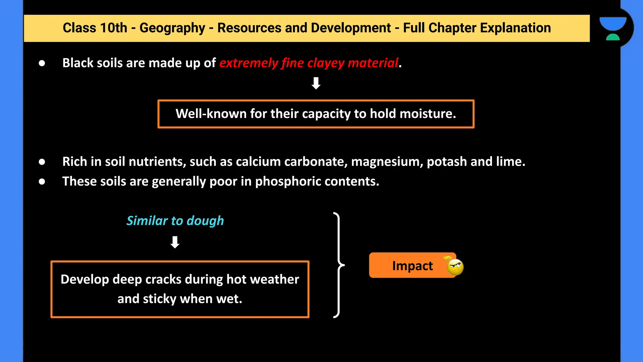 Class 10th - Geography - Resources and Development - Full Chapter Explanation
● Black soils are made up of extremely fine clayey material.
● Rich in soil nutrients, such as calcium carbonate, magnesium, potash and lime.
● These soils are generally poor in phosphoric contents.
Similar to dough
Well-known for their capacity to hold moisture.
Develop deep cracks during hot weather
and sticky when wet.
Impact
 