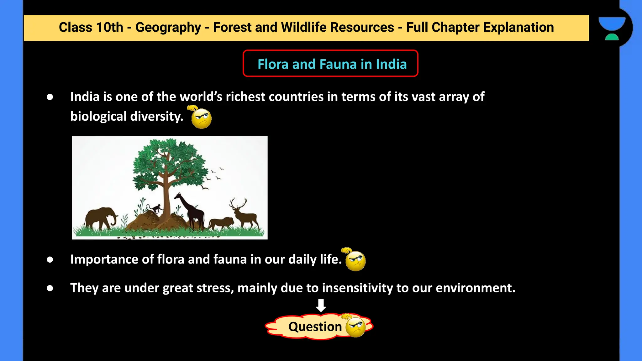 Class 10th - Geography - Forest and Wildlife Resources - Full Chapter Explanation
● India is one of the world’s richest countries in terms of its vast array of
biological diversity.
● Importance of flora and fauna in our daily life.
● They are under great stress, mainly due to insensitivity to our environment.
Question
Flora and Fauna in India
 
