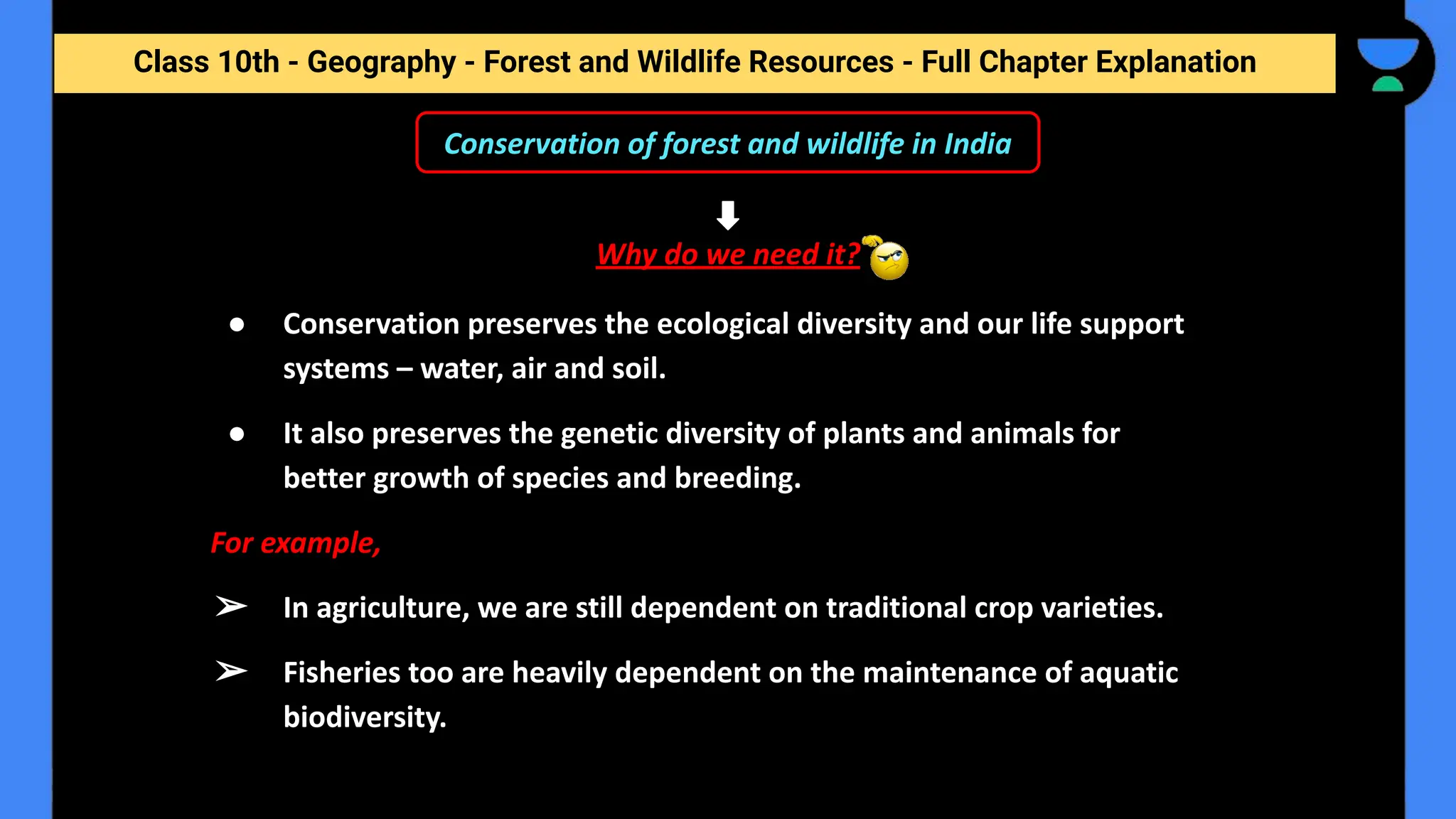 Class 10th - Geography - Forest and Wildlife Resources - Full Chapter Explanation
Conservation of forest and wildlife in India
Why do we need it?
● Conservation preserves the ecological diversity and our life support
systems – water, air and soil.
● It also preserves the genetic diversity of plants and animals for
better growth of species and breeding.
For example,
➢ In agriculture, we are still dependent on traditional crop varieties.
➢ Fisheries too are heavily dependent on the maintenance of aquatic
biodiversity.
 